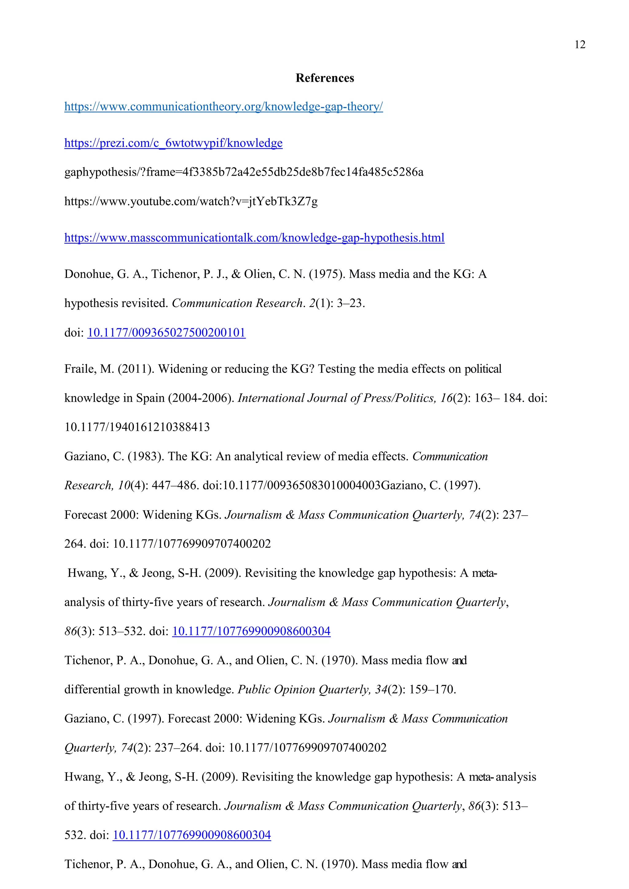 12
References
https://www.communicationtheory.org/knowledge-gap-theory/
https://prezi.com/c_6wtotwypif/knowledge
gaphypothesis/?frame=4f3385b72a42e55db25de8b7fec14fa485c5286a
https://www.youtube.com/watch?v=jtYebTk3Z7g
https://www.masscommunicationtalk.com/knowledge-gap-hypothesis.html
Donohue, G. A., Tichenor, P. J., & Olien, C. N. (1975). Mass media and the KG: A
hypothesis revisited. Communication Research. 2(1): 3–23.
doi: 10.1177/009365027500200101
Fraile, M. (2011). Widening or reducing the KG? Testing the media effects on political
knowledge in Spain (2004-2006). International Journal of Press/Politics, 16(2): 163– 184. doi:
10.1177/1940161210388413
Gaziano, C. (1983). The KG: An analytical review of media effects. Communication
Research, 10(4): 447–486. doi:10.1177/009365083010004003Gaziano, C. (1997).
Forecast 2000: Widening KGs. Journalism & Mass Communication Quarterly, 74(2): 237–
264. doi: 10.1177/107769909707400202
Hwang, Y., & Jeong, S-H. (2009). Revisiting the knowledge gap hypothesis: A meta-
analysis of thirty-five years of research. Journalism & Mass Communication Quarterly,
86(3): 513–532. doi: 10.1177/107769900908600304
Tichenor, P. A., Donohue, G. A., and Olien, C. N. (1970). Mass media flow and
differential growth in knowledge. Public Opinion Quarterly, 34(2): 159–170.
Gaziano, C. (1997). Forecast 2000: Widening KGs. Journalism & Mass Communication
Quarterly, 74(2): 237–264. doi: 10.1177/107769909707400202
Hwang, Y., & Jeong, S-H. (2009). Revisiting the knowledge gap hypothesis: A meta-analysis
of thirty-five years of research. Journalism & Mass Communication Quarterly, 86(3): 513–
532. doi: 10.1177/107769900908600304
Tichenor, P. A., Donohue, G. A., and Olien, C. N. (1970). Mass media flow and
 
