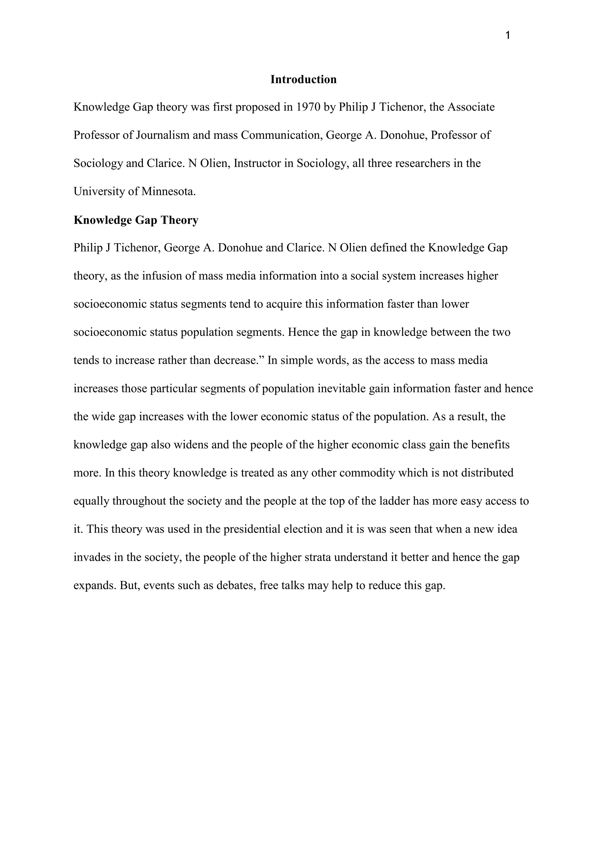 1
Introduction
Knowledge Gap theory was first proposed in 1970 by Philip J Tichenor, the Associate
Professor of Journalism and mass Communication, George A. Donohue, Professor of
Sociology and Clarice. N Olien, Instructor in Sociology, all three researchers in the
University of Minnesota.
Knowledge Gap Theory
Philip J Tichenor, George A. Donohue and Clarice. N Olien defined the Knowledge Gap
theory, as the infusion of mass media information into a social system increases higher
socioeconomic status segments tend to acquire this information faster than lower
socioeconomic status population segments. Hence the gap in knowledge between the two
tends to increase rather than decrease.” In simple words, as the access to mass media
increases those particular segments of population inevitable gain information faster and hence
the wide gap increases with the lower economic status of the population. As a result, the
knowledge gap also widens and the people of the higher economic class gain the benefits
more. In this theory knowledge is treated as any other commodity which is not distributed
equally throughout the society and the people at the top of the ladder has more easy access to
it. This theory was used in the presidential election and it is was seen that when a new idea
invades in the society, the people of the higher strata understand it better and hence the gap
expands. But, events such as debates, free talks may help to reduce this gap.
 