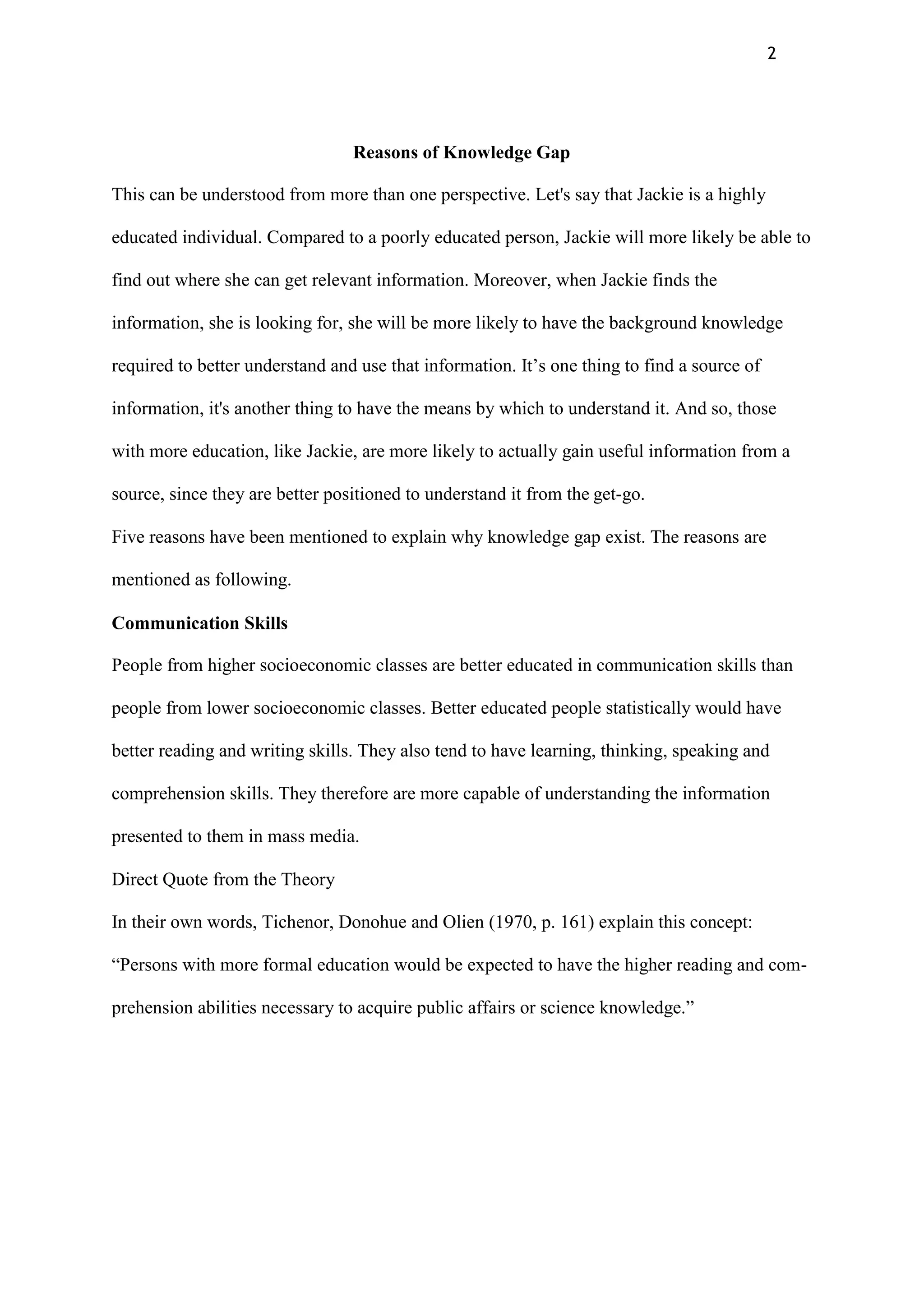 2
Reasons of Knowledge Gap
This can be understood from more than one perspective. Let's say that Jackie is a highly
educated individual. Compared to a poorly educated person, Jackie will more likely be able to
find out where she can get relevant information. Moreover, when Jackie finds the
information, she is looking for, she will be more likely to have the background knowledge
required to better understand and use that information. It‟s one thing to find a source of
information, it's another thing to have the means by which to understand it. And so, those
with more education, like Jackie, are more likely to actually gain useful information from a
source, since they are better positioned to understand it from the get-go.
Five reasons have been mentioned to explain why knowledge gap exist. The reasons are
mentioned as following.
Communication Skills
People from higher socioeconomic classes are better educated in communication skills than
people from lower socioeconomic classes. Better educated people statistically would have
better reading and writing skills. They also tend to have learning, thinking, speaking and
comprehension skills. They therefore are more capable of understanding the information
presented to them in mass media.
Direct Quote from the Theory
In their own words, Tichenor, Donohue and Olien (1970, p. 161) explain this concept:
“Persons with more formal education would be expected to have the higher reading and com-
prehension abilities necessary to acquire public affairs or science knowledge.”
 