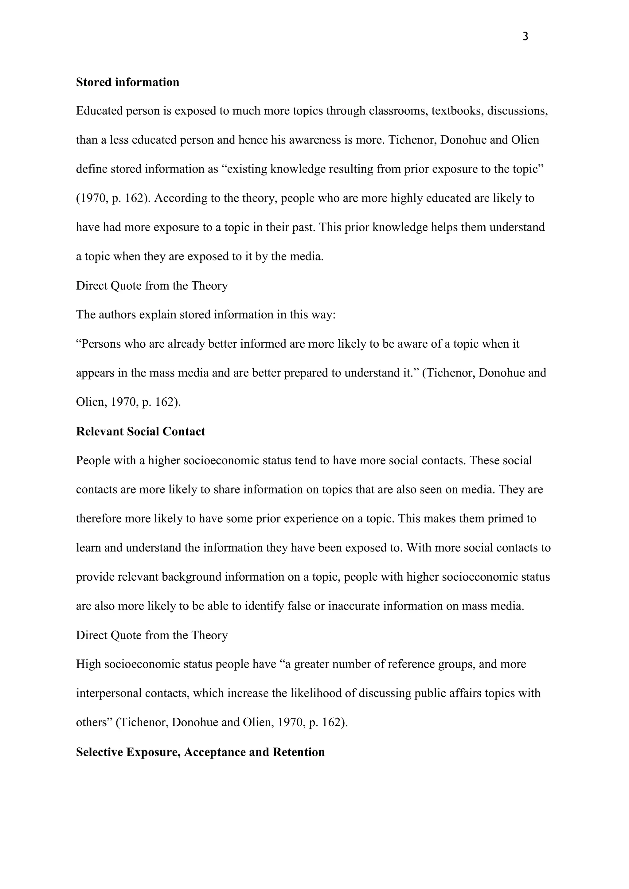 3
Stored information
Educated person is exposed to much more topics through classrooms, textbooks, discussions,
than a less educated person and hence his awareness is more. Tichenor, Donohue and Olien
define stored information as “existing knowledge resulting from prior exposure to the topic”
(1970, p. 162). According to the theory, people who are more highly educated are likely to
have had more exposure to a topic in their past. This prior knowledge helps them understand
a topic when they are exposed to it by the media.
Direct Quote from the Theory
The authors explain stored information in this way:
“Persons who are already better informed are more likely to be aware of a topic when it
appears in the mass media and are better prepared to understand it.” (Tichenor, Donohue and
Olien, 1970, p. 162).
Relevant Social Contact
People with a higher socioeconomic status tend to have more social contacts. These social
contacts are more likely to share information on topics that are also seen on media. They are
therefore more likely to have some prior experience on a topic. This makes them primed to
learn and understand the information they have been exposed to. With more social contacts to
provide relevant background information on a topic, people with higher socioeconomic status
are also more likely to be able to identify false or inaccurate information on mass media.
Direct Quote from the Theory
High socioeconomic status people have “a greater number of reference groups, and more
interpersonal contacts, which increase the likelihood of discussing public affairs topics with
others” (Tichenor, Donohue and Olien, 1970, p. 162).
Selective Exposure, Acceptance and Retention
 