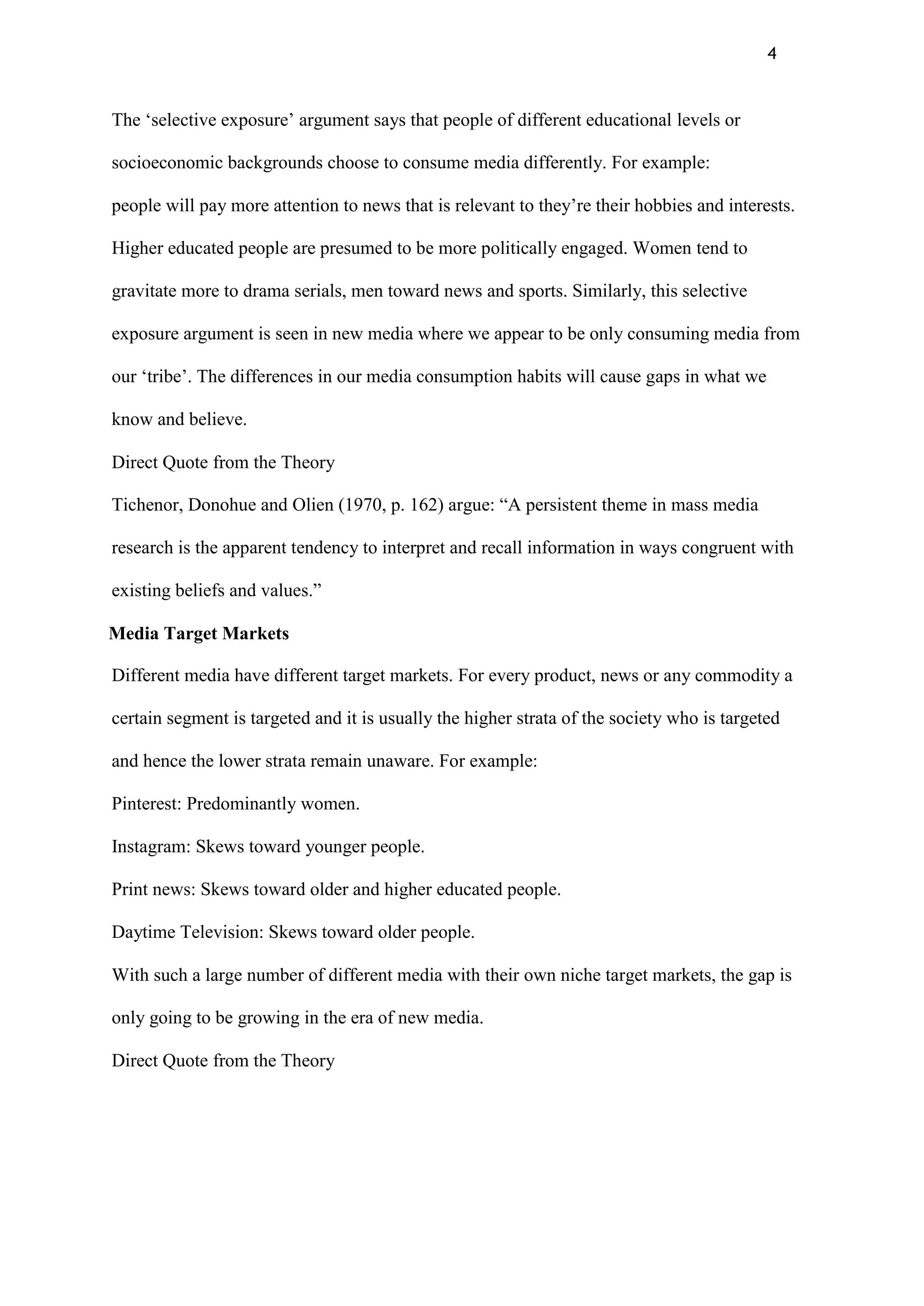 4
The „selective exposure‟ argument says that people of different educational levels or
socioeconomic backgrounds choose to consume media differently. For example:
people will pay more attention to news that is relevant to they‟re their hobbies and interests.
Higher educated people are presumed to be more politically engaged. Women tend to
gravitate more to drama serials, men toward news and sports. Similarly, this selective
exposure argument is seen in new media where we appear to be only consuming media from
our „tribe‟. The differences in our media consumption habits will cause gaps in what we
know and believe.
Direct Quote from the Theory
Tichenor, Donohue and Olien (1970, p. 162) argue: “A persistent theme in mass media
research is the apparent tendency to interpret and recall information in ways congruent with
existing beliefs and values.”
Media Target Markets
Different media have different target markets. For every product, news or any commodity a
certain segment is targeted and it is usually the higher strata of the society who is targeted
and hence the lower strata remain unaware. For example:
Pinterest: Predominantly women.
Instagram: Skews toward younger people.
Print news: Skews toward older and higher educated people.
Daytime Television: Skews toward older people.
With such a large number of different media with their own niche target markets, the gap is
only going to be growing in the era of new media.
Direct Quote from the Theory
 