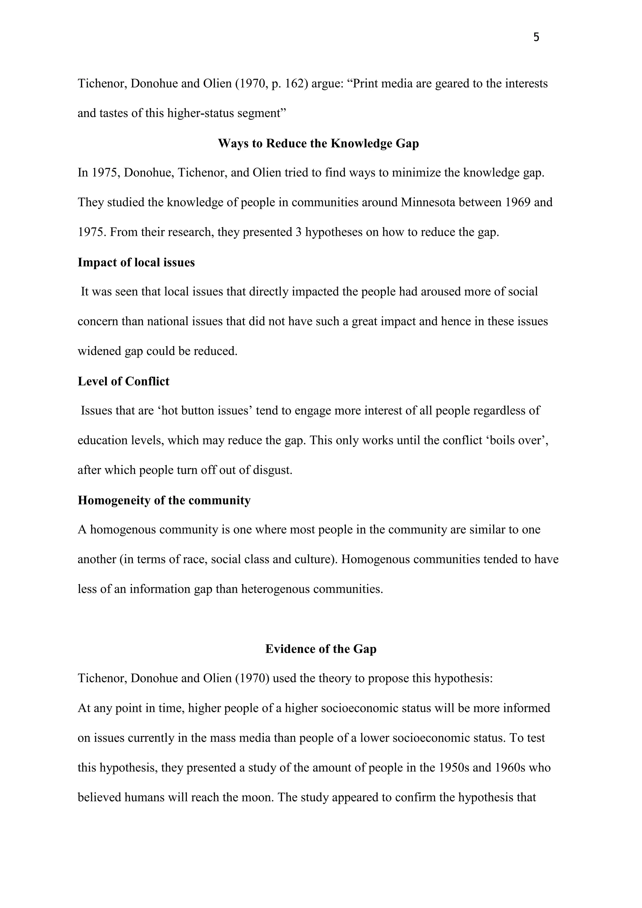5
Tichenor, Donohue and Olien (1970, p. 162) argue: “Print media are geared to the interests
and tastes of this higher-status segment”
Ways to Reduce the Knowledge Gap
In 1975, Donohue, Tichenor, and Olien tried to find ways to minimize the knowledge gap.
They studied the knowledge of people in communities around Minnesota between 1969 and
1975. From their research, they presented 3 hypotheses on how to reduce the gap.
Impact of local issues
It was seen that local issues that directly impacted the people had aroused more of social
concern than national issues that did not have such a great impact and hence in these issues
widened gap could be reduced.
Level of Conflict
Issues that are „hot button issues‟ tend to engage more interest of all people regardless of
education levels, which may reduce the gap. This only works until the conflict „boils over‟,
after which people turn off out of disgust.
Homogeneity of the community
A homogenous community is one where most people in the community are similar to one
another (in terms of race, social class and culture). Homogenous communities tended to have
less of an information gap than heterogenous communities.
Evidence of the Gap
Tichenor, Donohue and Olien (1970) used the theory to propose this hypothesis:
At any point in time, higher people of a higher socioeconomic status will be more informed
on issues currently in the mass media than people of a lower socioeconomic status. To test
this hypothesis, they presented a study of the amount of people in the 1950s and 1960s who
believed humans will reach the moon. The study appeared to confirm the hypothesis that
 
