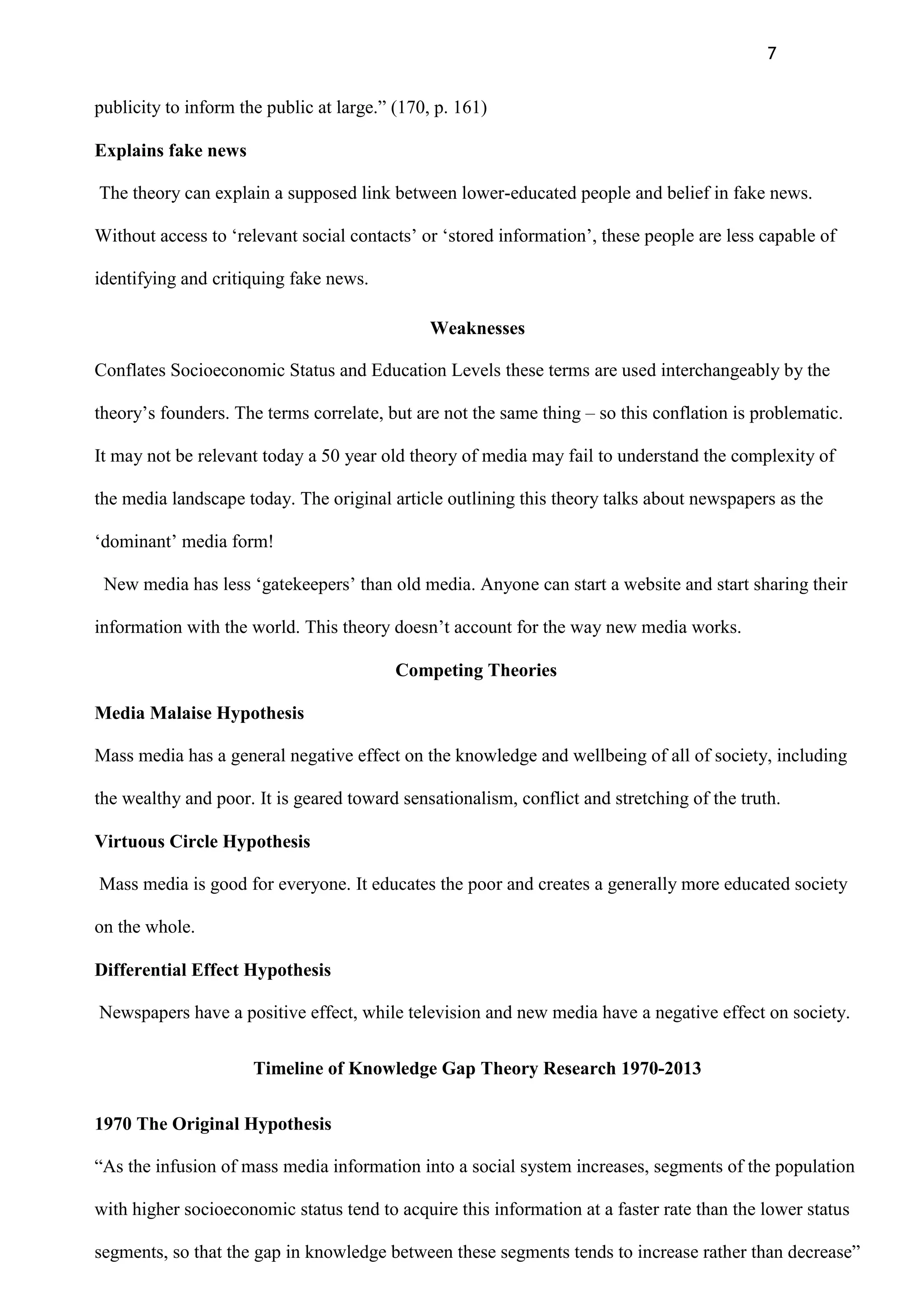 7
publicity to inform the public at large.” (170, p. 161)
Explains fake news
The theory can explain a supposed link between lower-educated people and belief in fake news.
Without access to „relevant social contacts‟ or „stored information‟, these people are less capable of
identifying and critiquing fake news.
Weaknesses
Conflates Socioeconomic Status and Education Levels these terms are used interchangeably by the
theory‟s founders. The terms correlate, but are not the same thing – so this conflation is problematic.
It may not be relevant today a 50 year old theory of media may fail to understand the complexity of
the media landscape today. The original article outlining this theory talks about newspapers as the
„dominant‟ media form!
New media has less „gatekeepers‟ than old media. Anyone can start a website and start sharing their
information with the world. This theory doesn‟t account for the way new media works.
Competing Theories
Media Malaise Hypothesis
Mass media has a general negative effect on the knowledge and wellbeing of all of society, including
the wealthy and poor. It is geared toward sensationalism, conflict and stretching of the truth.
Virtuous Circle Hypothesis
Mass media is good for everyone. It educates the poor and creates a generally more educated society
on the whole.
Differential Effect Hypothesis
Newspapers have a positive effect, while television and new media have a negative effect on society.
Timeline of Knowledge Gap Theory Research 1970-2013
1970 The Original Hypothesis
“As the infusion of mass media information into a social system increases, segments of the population
with higher socioeconomic status tend to acquire this information at a faster rate than the lower status
segments, so that the gap in knowledge between these segments tends to increase rather than decrease”
 