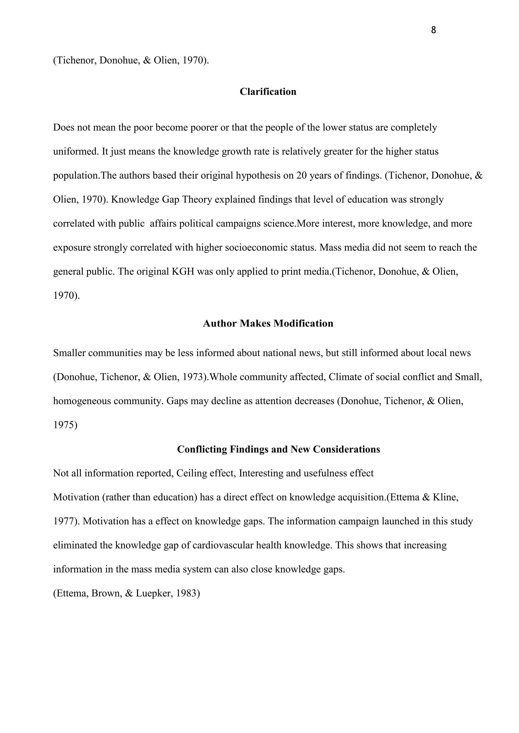 8
(Tichenor, Donohue, & Olien, 1970).
Clarification
Does not mean the poor become poorer or that the people of the lower status are completely
uniformed. It just means the knowledge growth rate is relatively greater for the higher status
population.The authors based their original hypothesis on 20 years of findings. (Tichenor, Donohue, &
Olien, 1970). Knowledge Gap Theory explained findings that level of education was strongly
correlated with public affairs political campaigns science.More interest, more knowledge, and more
exposure strongly correlated with higher socioeconomic status. Mass media did not seem to reach the
general public. The original KGH was only applied to print media.(Tichenor, Donohue, & Olien,
1970).
Author Makes Modification
Smaller communities may be less informed about national news, but still informed about local news
(Donohue, Tichenor, & Olien, 1973).Whole community affected, Climate of social conflict and Small,
homogeneous community. Gaps may decline as attention decreases (Donohue, Tichenor, & Olien,
1975)
Conflicting Findings and New Considerations
Not all information reported, Ceiling effect, Interesting and usefulness effect
Motivation (rather than education) has a direct effect on knowledge acquisition.(Ettema & Kline,
1977). Motivation has a effect on knowledge gaps. The information campaign launched in this study
eliminated the knowledge gap of cardiovascular health knowledge. This shows that increasing
information in the mass media system can also close knowledge gaps.
(Ettema, Brown, & Luepker, 1983)
 