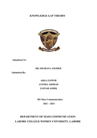 KNOWLEDGE GAP THEORY
Submitted To:
DR. SHABANA ASGHER
Submitted By:
AQSA ZAFFER
AYESHA ARSHAD
ZAINAB ASHIQ
MS Mass Communication
2021 – 2023
DEPARTMENT OF MASS COMMUNICATION
LAHORE COLLEGE WOMEN UNIVERSITY, LAHORE
 
