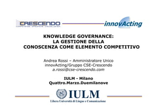 KNOWLEDGE GOVERNANCE:
         LA GESTIONE DELLA
CONOSCENZA COME ELEMENTO COMPETITIVO


      Andrea Rossi – Amministratore Unico
      innovActing/Gruppo CSE-Crescendo
          a.rossi@cse-crescendo.com

               IULM - Milano
        Quattro.Marzo.Duemilanove
 