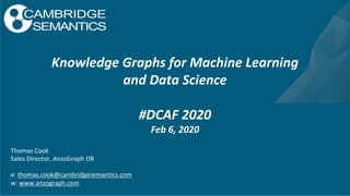 Thomas Cook
Sales Director, AnzoGraph DB
e: thomas.cook@cambridgesemantics.com
w: www.anzograph.com
Knowledge Graphs for Machine Learning
and Data Science
#DCAF 2020
Feb 6, 2020
 