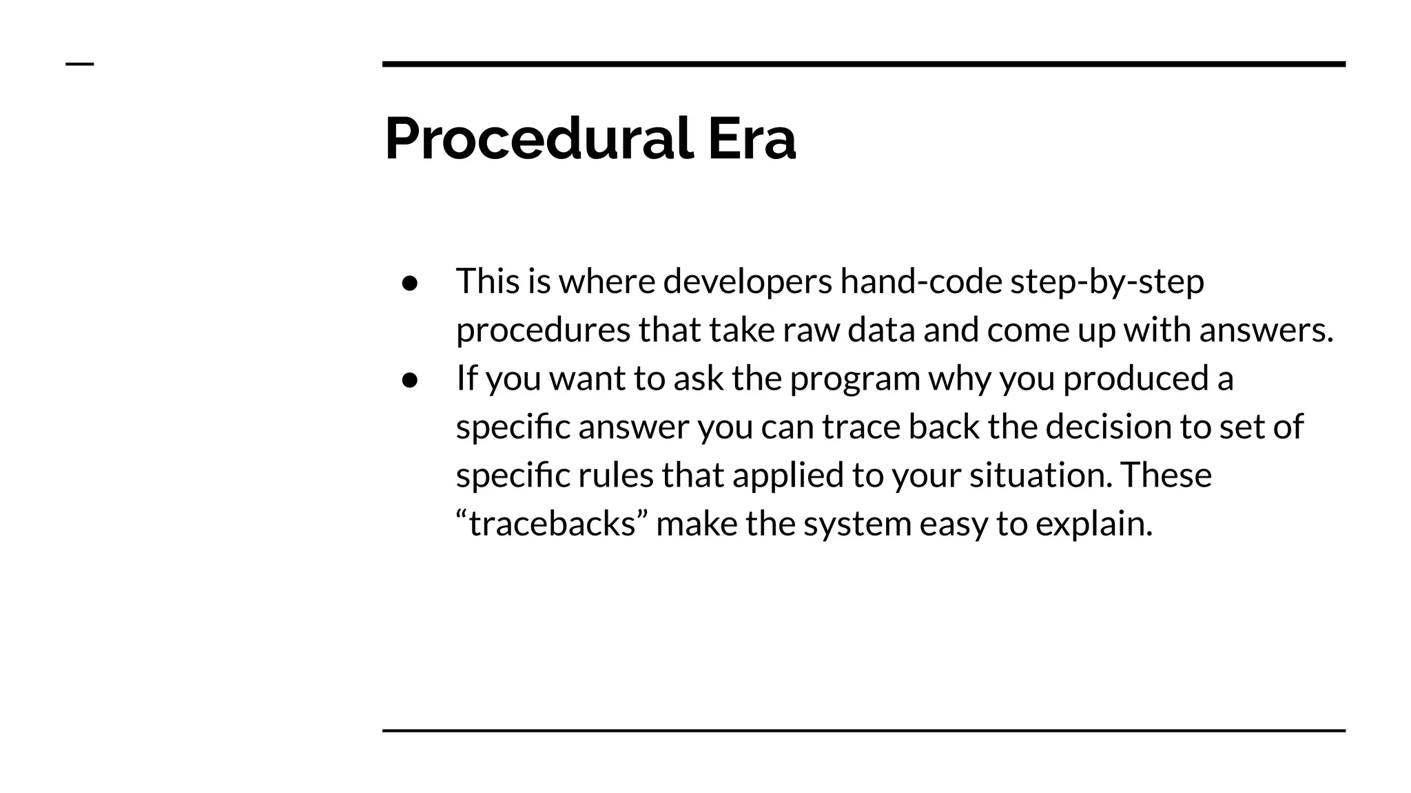Procedural Era
● This is where developers hand-code step-by-step
procedures that take raw data and come up with answers.
● If you want to ask the program why you produced a
speciﬁc answer you can trace back the decision to set of
speciﬁc rules that applied to your situation. These
“tracebacks” make the system easy to explain.
 