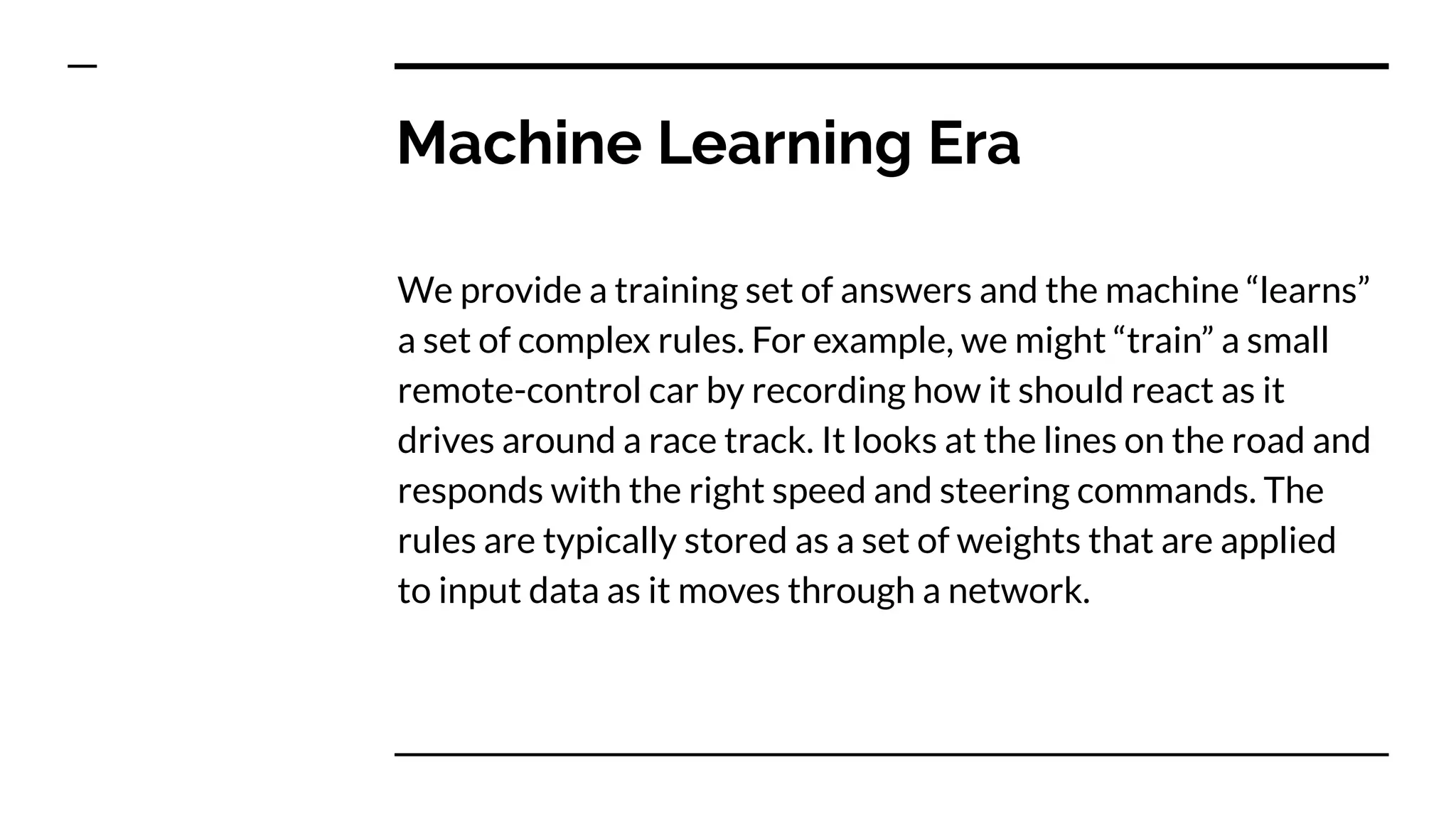 Machine Learning Era
We provide a training set of answers and the machine “learns”
a set of complex rules. For example, we might “train” a small
remote-control car by recording how it should react as it
drives around a race track. It looks at the lines on the road and
responds with the right speed and steering commands. The
rules are typically stored as a set of weights that are applied
to input data as it moves through a network.
 
