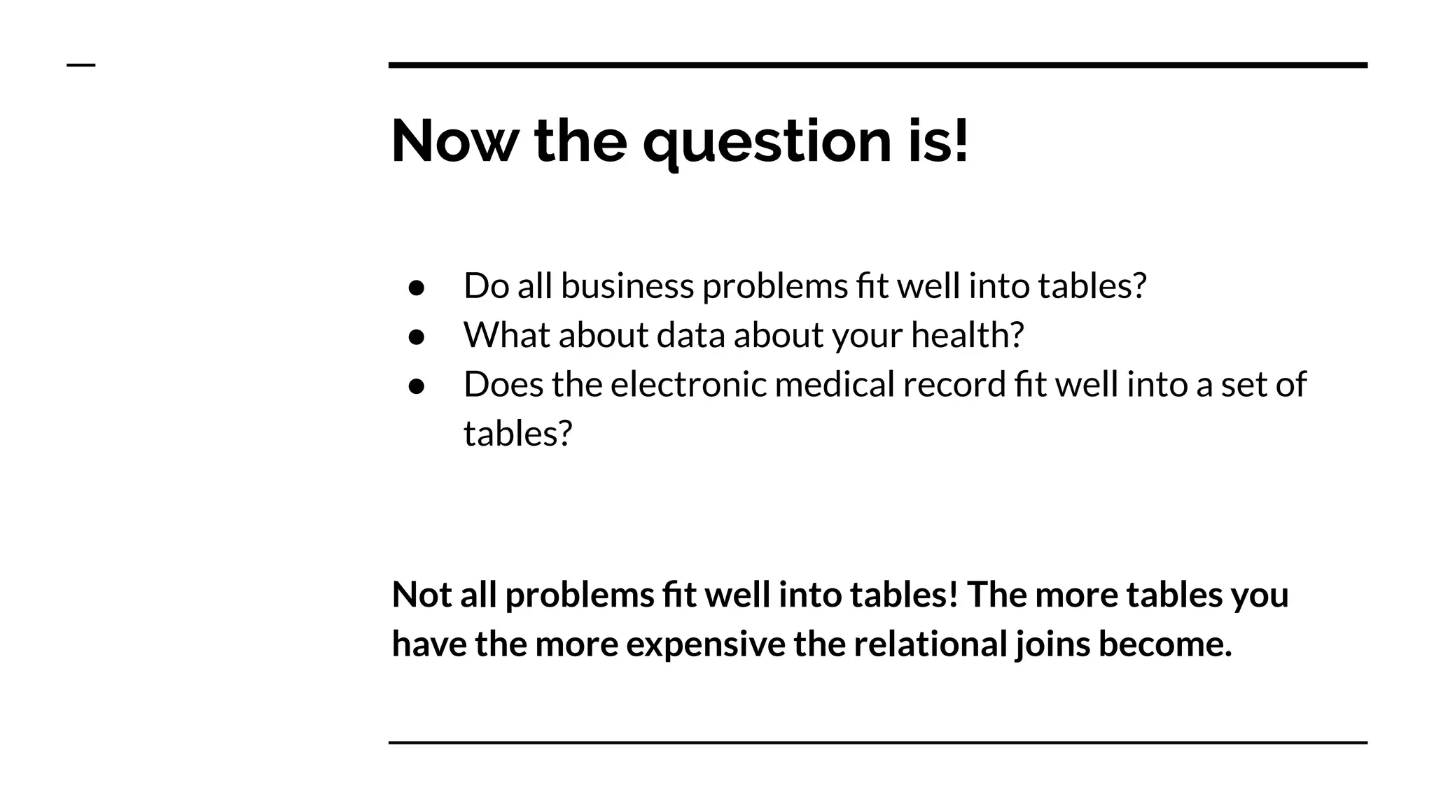 Now the question is!
● Do all business problems ﬁt well into tables?
● What about data about your health?
● Does the electronic medical record ﬁt well into a set of
tables?
Not all problems ﬁt well into tables! The more tables you
have the more expensive the relational joins become.
 