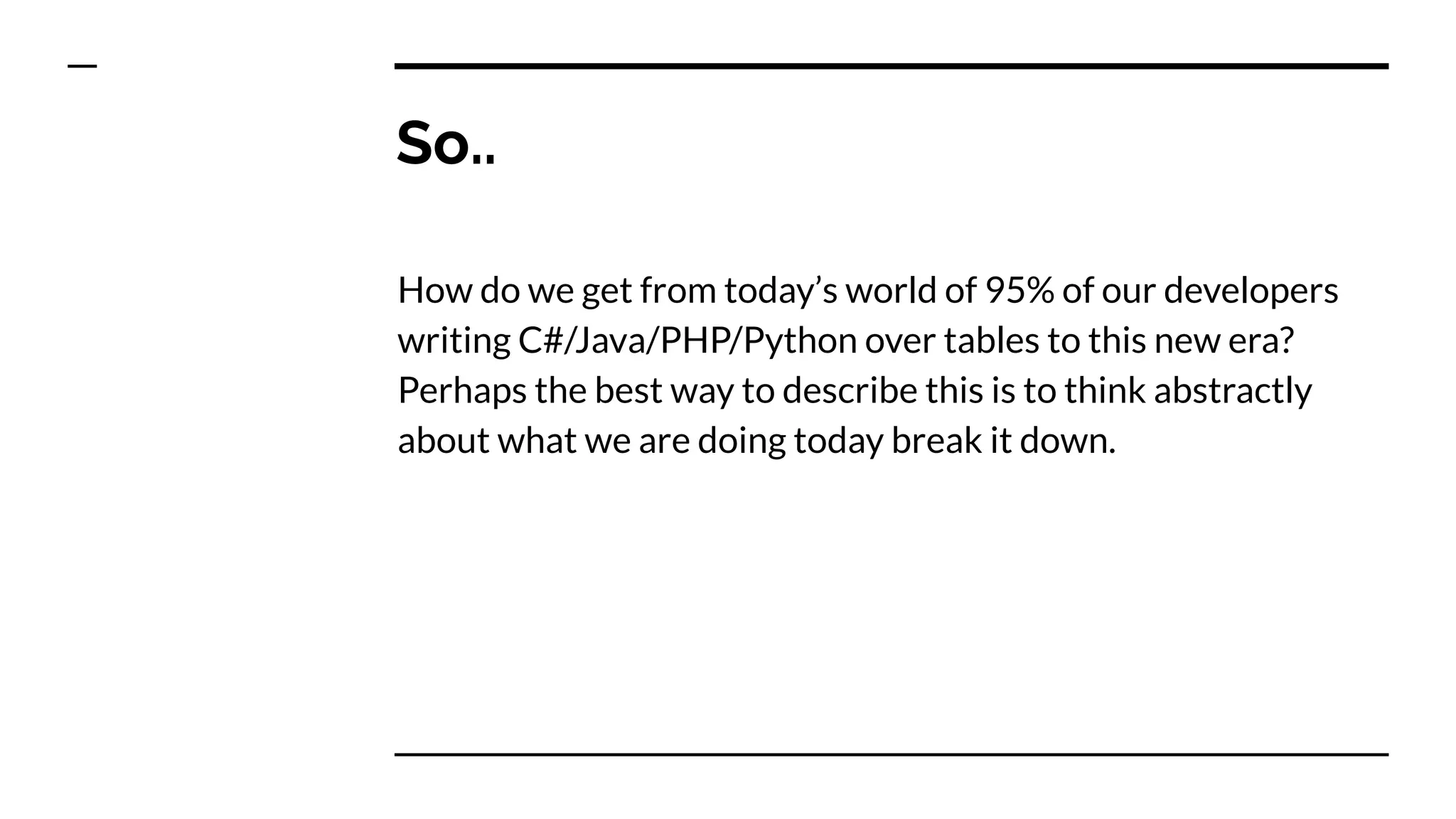 So..
How do we get from today’s world of 95% of our developers
writing C#/Java/PHP/Python over tables to this new era?
Perhaps the best way to describe this is to think abstractly
about what we are doing today break it down.
 