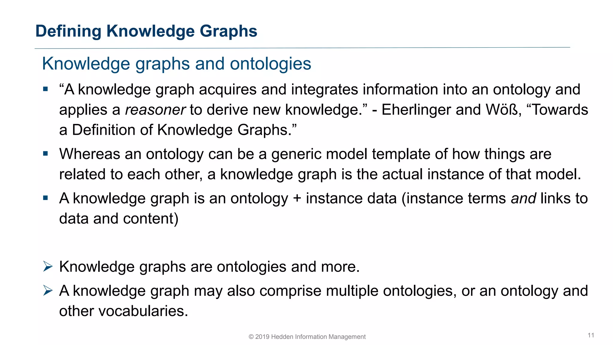 Knowledge graphs and ontologies
▪ “A knowledge graph acquires and integrates information into an ontology and
applies a reasoner to derive new knowledge.” - Eherlinger and Wöß, “Towards
a Definition of Knowledge Graphs.”
▪ Whereas an ontology can be a generic model template of how things are
related to each other, a knowledge graph is the actual instance of that model.
▪ A knowledge graph is an ontology + instance data (instance terms and links to
data and content)
➢ Knowledge graphs are ontologies and more.
➢ A knowledge graph may also comprise multiple ontologies, or an ontology and
other vocabularies.
Defining Knowledge Graphs
11© 2019 Hedden Information Management
 