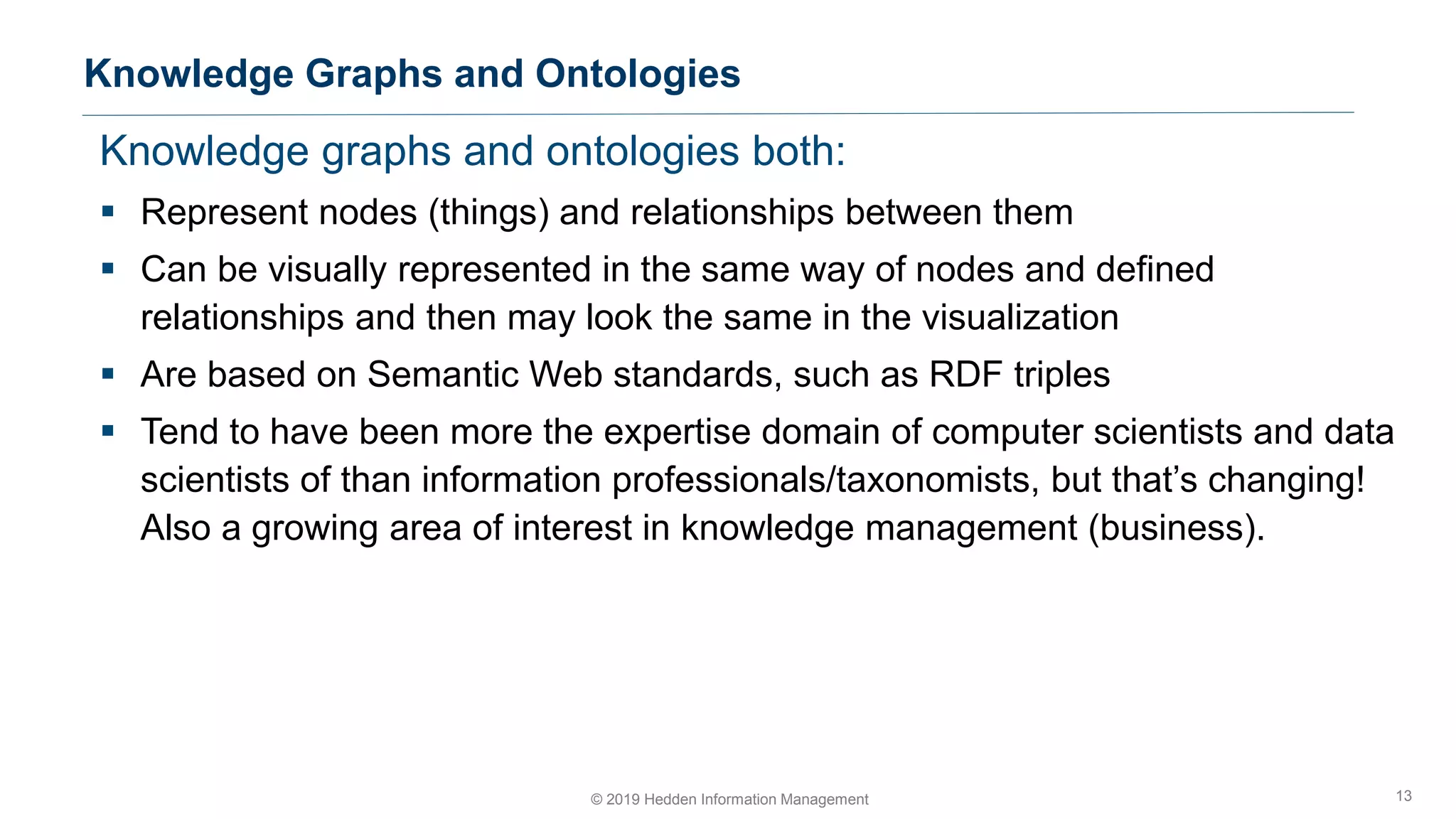 Knowledge graphs and ontologies both:
▪ Represent nodes (things) and relationships between them
▪ Can be visually represented in the same way of nodes and defined
relationships and then may look the same in the visualization
▪ Are based on Semantic Web standards, such as RDF triples
▪ Tend to have been more the expertise domain of computer scientists and data
scientists of than information professionals/taxonomists, but that’s changing!
Also a growing area of interest in knowledge management (business).
Knowledge Graphs and Ontologies
13© 2019 Hedden Information Management
 