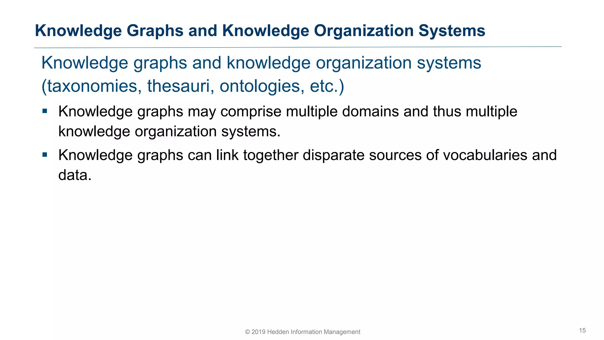 Knowledge graphs and knowledge organization systems
(taxonomies, thesauri, ontologies, etc.)
▪ Knowledge graphs may comprise multiple domains and thus multiple
knowledge organization systems.
▪ Knowledge graphs can link together disparate sources of vocabularies and
data.
Knowledge Graphs and Knowledge Organization Systems
15© 2019 Hedden Information Management
 