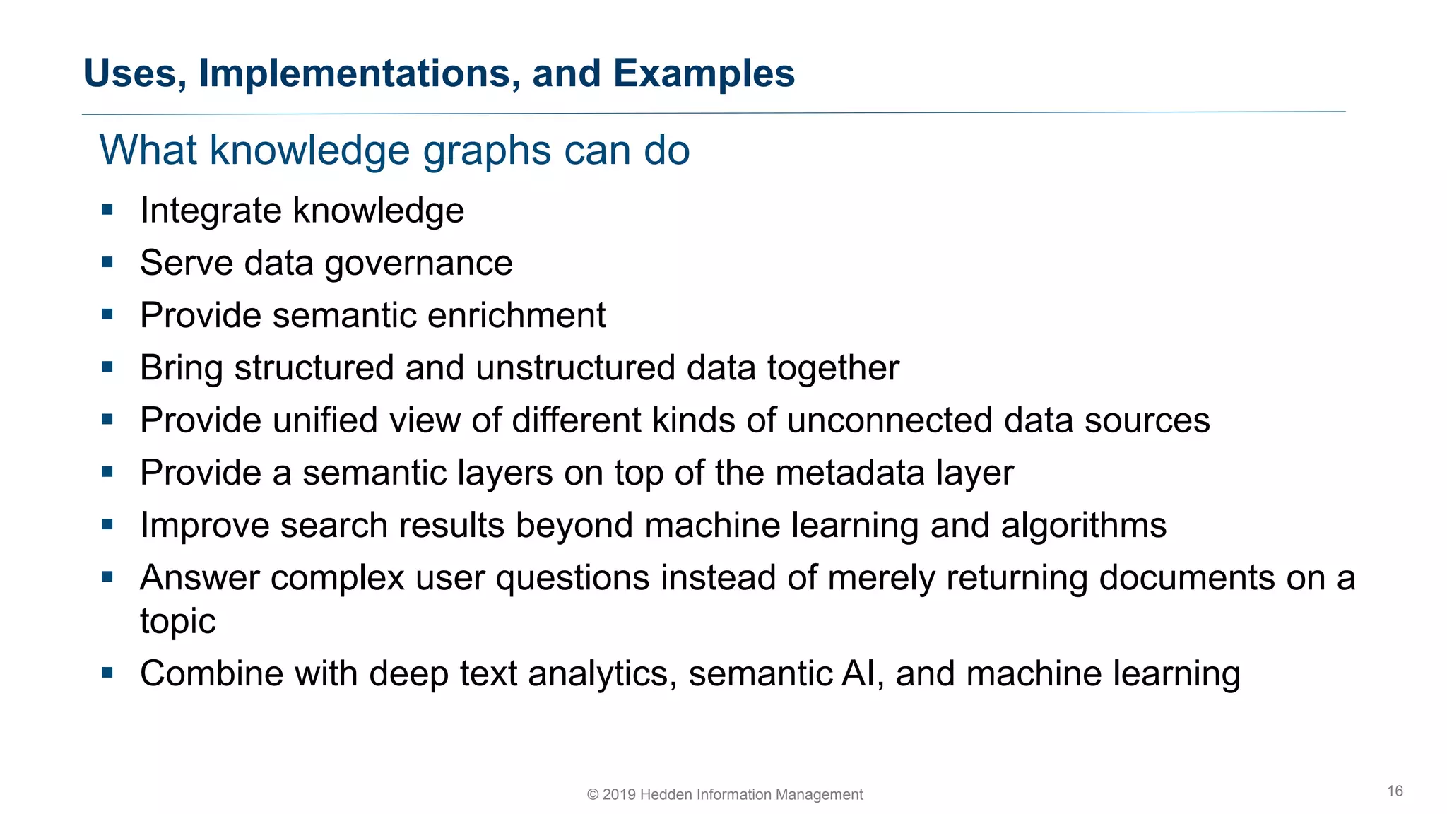 What knowledge graphs can do
▪ Integrate knowledge
▪ Serve data governance
▪ Provide semantic enrichment
▪ Bring structured and unstructured data together
▪ Provide unified view of different kinds of unconnected data sources
▪ Provide a semantic layers on top of the metadata layer
▪ Improve search results beyond machine learning and algorithms
▪ Answer complex user questions instead of merely returning documents on a
topic
▪ Combine with deep text analytics, semantic AI, and machine learning
Uses, Implementations, and Examples
16© 2019 Hedden Information Management
 