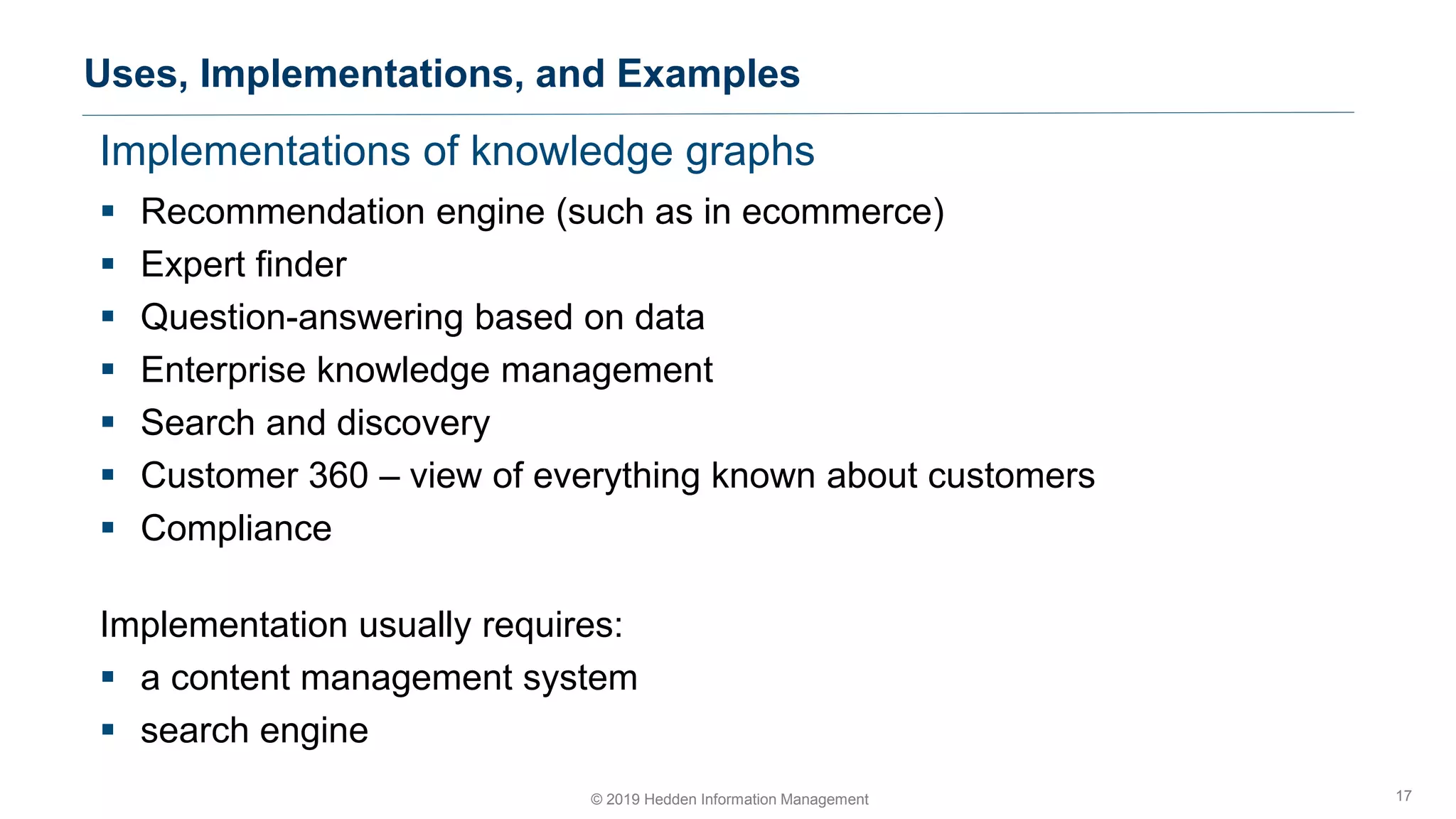 Implementations of knowledge graphs
▪ Recommendation engine (such as in ecommerce)
▪ Expert finder
▪ Question-answering based on data
▪ Enterprise knowledge management
▪ Search and discovery
▪ Customer 360 – view of everything known about customers
▪ Compliance
Implementation usually requires:
▪ a content management system
▪ search engine
Uses, Implementations, and Examples
17© 2019 Hedden Information Management
 
