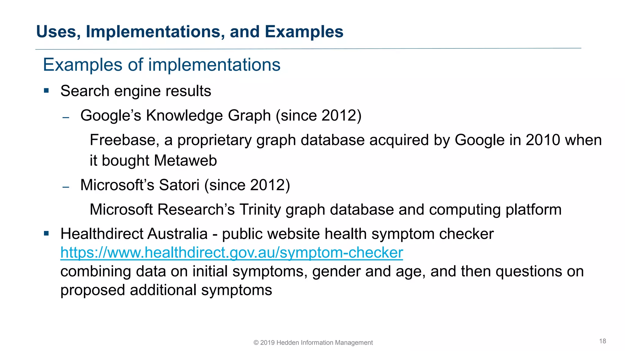 Examples of implementations
▪ Search engine results
– Google’s Knowledge Graph (since 2012)
Freebase, a proprietary graph database acquired by Google in 2010 when
it bought Metaweb
– Microsoft’s Satori (since 2012)
Microsoft Research’s Trinity graph database and computing platform
▪ Healthdirect Australia - public website health symptom checker
https://www.healthdirect.gov.au/symptom-checker
combining data on initial symptoms, gender and age, and then questions on
proposed additional symptoms
Uses, Implementations, and Examples
18© 2019 Hedden Information Management
 