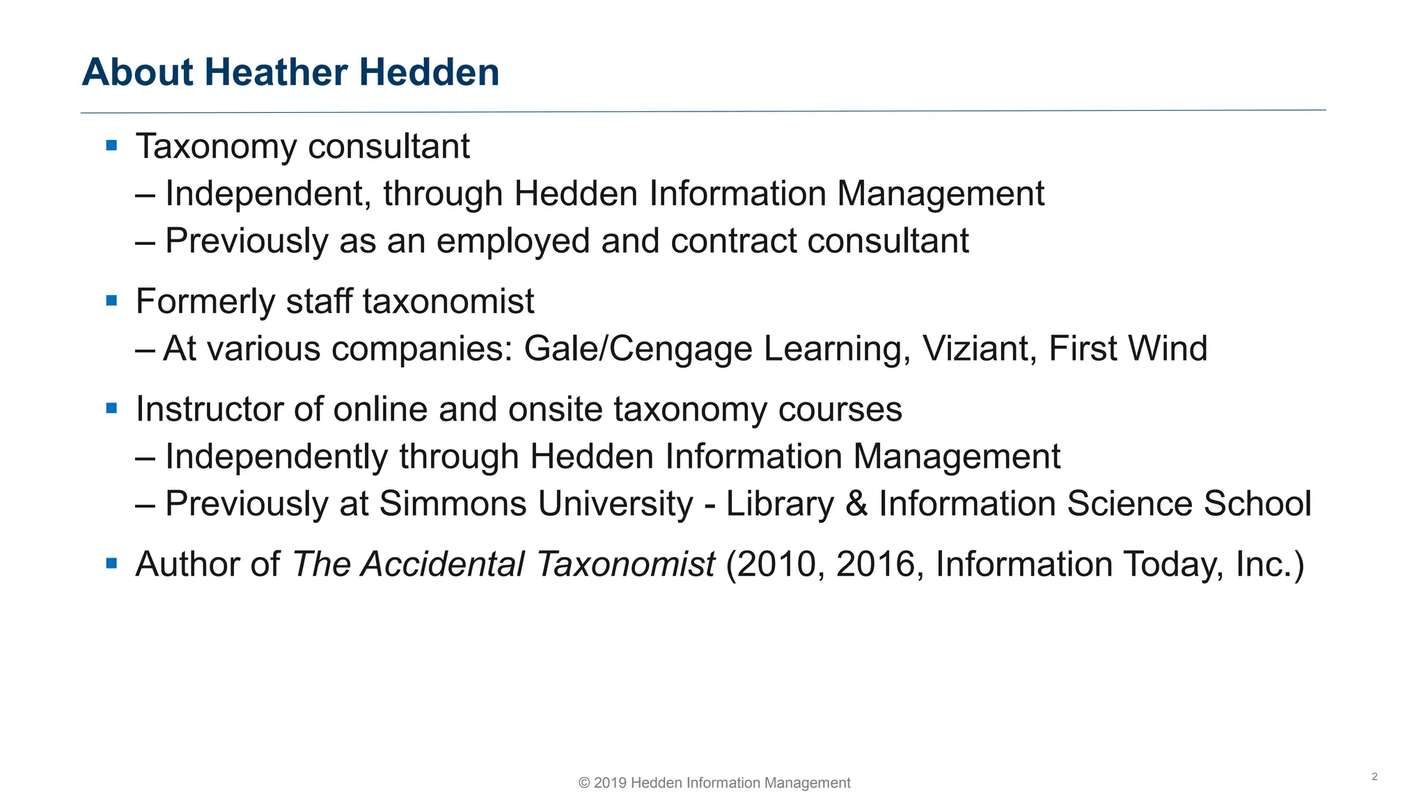 ▪ Taxonomy consultant
– Independent, through Hedden Information Management
– Previously as an employed and contract consultant
▪ Formerly staff taxonomist
– At various companies: Gale/Cengage Learning, Viziant, First Wind
▪ Instructor of online and onsite taxonomy courses
– Independently through Hedden Information Management
– Previously at Simmons University - Library & Information Science School
▪ Author of The Accidental Taxonomist (2010, 2016, Information Today, Inc.)
About Heather Hedden
2
© 2019 Hedden Information Management
 