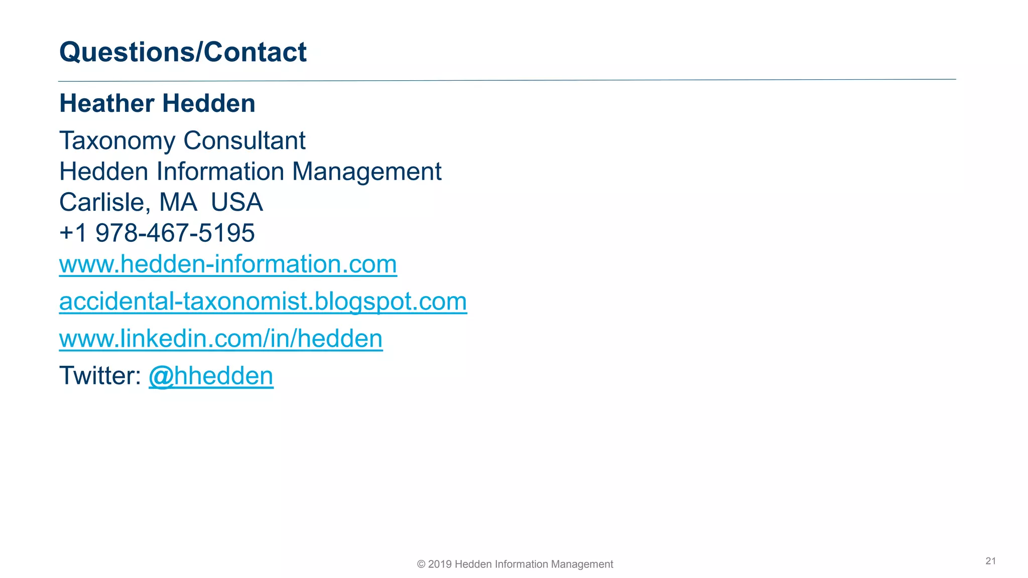 © 2019 Hedden Information Management
Questions/Contact
21
Heather Hedden
Taxonomy Consultant
Hedden Information Management
Carlisle, MA USA
+1 978-467-5195
www.hedden-information.com
accidental-taxonomist.blogspot.com
www.linkedin.com/in/hedden
Twitter: @hhedden
 