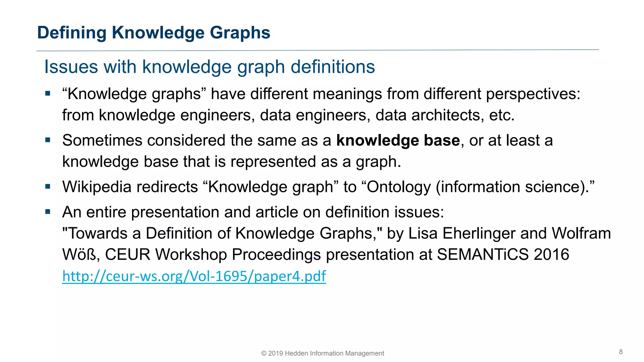 Issues with knowledge graph definitions
▪ “Knowledge graphs” have different meanings from different perspectives:
from knowledge engineers, data engineers, data architects, etc.
▪ Sometimes considered the same as a knowledge base, or at least a
knowledge base that is represented as a graph.
▪ Wikipedia redirects “Knowledge graph” to “Ontology (information science).”
▪ An entire presentation and article on definition issues:
"Towards a Definition of Knowledge Graphs," by Lisa Eherlinger and Wolfram
Wöß, CEUR Workshop Proceedings presentation at SEMANTiCS 2016
http://ceur-ws.org/Vol-1695/paper4.pdf
Defining Knowledge Graphs
8© 2019 Hedden Information Management
 