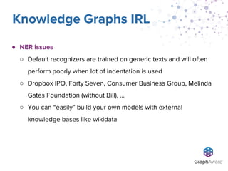 ● NER issues
○ Default recognizers are trained on generic texts and will often
perform poorly when lot of indentation is used
○ Dropbox IPO, Forty Seven, Consumer Business Group, Melinda
Gates Foundation (without Bill), …
○ You can “easily” build your own models with external
knowledge bases like wikidata
Knowledge Graphs IRL
 