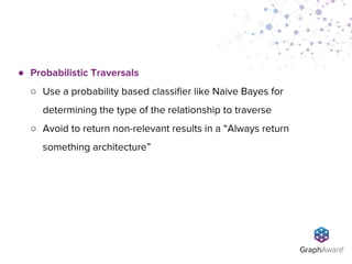 ● Probabilistic Traversals
○ Use a probability based classifier like Naive Bayes for
determining the type of the relationship to traverse
○ Avoid to return non-relevant results in a “Always return
something architecture”
 
