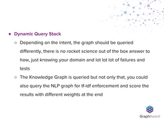 ● Dynamic Query Stack
○ Depending on the intent, the graph should be queried
differently, there is no rocket science out of the box answer to
how, just knowing your domain and lot lot lot of failures and
tests
○ The Knowledge Graph is queried but not only that, you could
also query the NLP graph for tf-idf enforcement and score the
results with different weights at the end
 