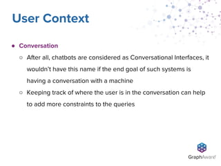 ● Conversation
○ After all, chatbots are considered as Conversational Interfaces, it
wouldn’t have this name if the end goal of such systems is
having a conversation with a machine
○ Keeping track of where the user is in the conversation can help
to add more constraints to the queries
User Context
 
