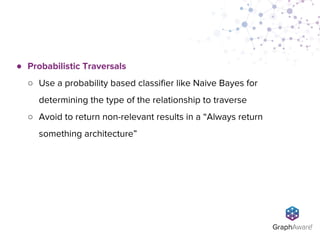 ● Probabilistic Traversals
○ Use a probability based classifier like Naive Bayes for
determining the type of the relationship to traverse
○ Avoid to return non-relevant results in a “Always return
something architecture”
 