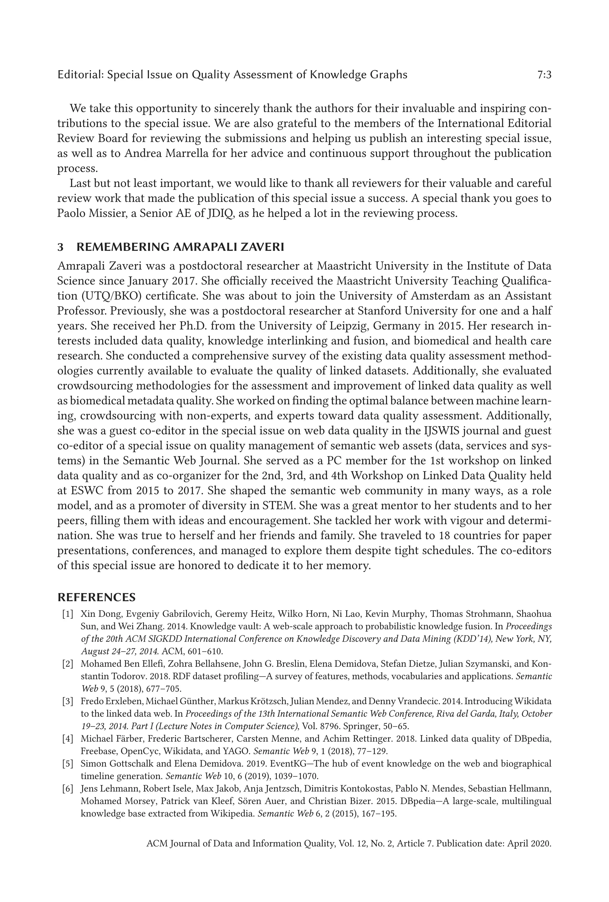 Editorial: Special Issue on Quality Assessment of Knowledge Graphs 7:3
We take this opportunity to sincerely thank the authors for their invaluable and inspiring con-
tributions to the special issue. We are also grateful to the members of the International Editorial
Review Board for reviewing the submissions and helping us publish an interesting special issue,
as well as to Andrea Marrella for her advice and continuous support throughout the publication
process.
Last but not least important, we would like to thank all reviewers for their valuable and careful
review work that made the publication of this special issue a success. A special thank you goes to
Paolo Missier, a Senior AE of JDIQ, as he helped a lot in the reviewing process.
3 REMEMBERING AMRAPALI ZAVERI
Amrapali Zaveri was a postdoctoral researcher at Maastricht University in the Institute of Data
Science since January 2017. She officially received the Maastricht University Teaching Qualifica-
tion (UTQ/BKO) certificate. She was about to join the University of Amsterdam as an Assistant
Professor. Previously, she was a postdoctoral researcher at Stanford University for one and a half
years. She received her Ph.D. from the University of Leipzig, Germany in 2015. Her research in-
terests included data quality, knowledge interlinking and fusion, and biomedical and health care
research. She conducted a comprehensive survey of the existing data quality assessment method-
ologies currently available to evaluate the quality of linked datasets. Additionally, she evaluated
crowdsourcing methodologies for the assessment and improvement of linked data quality as well
as biomedical metadata quality. She worked on finding the optimal balance between machine learn-
ing, crowdsourcing with non-experts, and experts toward data quality assessment. Additionally,
she was a guest co-editor in the special issue on web data quality in the IJSWIS journal and guest
co-editor of a special issue on quality management of semantic web assets (data, services and sys-
tems) in the Semantic Web Journal. She served as a PC member for the 1st workshop on linked
data quality and as co-organizer for the 2nd, 3rd, and 4th Workshop on Linked Data Quality held
at ESWC from 2015 to 2017. She shaped the semantic web community in many ways, as a role
model, and as a promoter of diversity in STEM. She was a great mentor to her students and to her
peers, filling them with ideas and encouragement. She tackled her work with vigour and determi-
nation. She was true to herself and her friends and family. She traveled to 18 countries for paper
presentations, conferences, and managed to explore them despite tight schedules. The co-editors
of this special issue are honored to dedicate it to her memory.
REFERENCES
[1] Xin Dong, Evgeniy Gabrilovich, Geremy Heitz, Wilko Horn, Ni Lao, Kevin Murphy, Thomas Strohmann, Shaohua
Sun, and Wei Zhang. 2014. Knowledge vault: A web-scale approach to probabilistic knowledge fusion. In Proceedings
of the 20th ACM SIGKDD International Conference on Knowledge Discovery and Data Mining (KDD’14), New York, NY,
August 24–27, 2014. ACM, 601–610.
[2] Mohamed Ben Ellefi, Zohra Bellahsene, John G. Breslin, Elena Demidova, Stefan Dietze, Julian Szymanski, and Kon-
stantin Todorov. 2018. RDF dataset profiling—A survey of features, methods, vocabularies and applications. Semantic
Web 9, 5 (2018), 677–705.
[3] Fredo Erxleben, Michael Günther, Markus Krötzsch, Julian Mendez, and Denny Vrandecic. 2014. Introducing Wikidata
to the linked data web. In Proceedings of the 13th International Semantic Web Conference, Riva del Garda, Italy, October
19–23, 2014. Part I (Lecture Notes in Computer Science), Vol. 8796. Springer, 50–65.
[4] Michael Färber, Frederic Bartscherer, Carsten Menne, and Achim Rettinger. 2018. Linked data quality of DBpedia,
Freebase, OpenCyc, Wikidata, and YAGO. Semantic Web 9, 1 (2018), 77–129.
[5] Simon Gottschalk and Elena Demidova. 2019. EventKG—The hub of event knowledge on the web and biographical
timeline generation. Semantic Web 10, 6 (2019), 1039–1070.
[6] Jens Lehmann, Robert Isele, Max Jakob, Anja Jentzsch, Dimitris Kontokostas, Pablo N. Mendes, Sebastian Hellmann,
Mohamed Morsey, Patrick van Kleef, Sören Auer, and Christian Bizer. 2015. DBpedia—A large-scale, multilingual
knowledge base extracted from Wikipedia. Semantic Web 6, 2 (2015), 167–195.
ACM Journal of Data and Information Quality, Vol. 12, No. 2, Article 7. Publication date: April 2020.
 