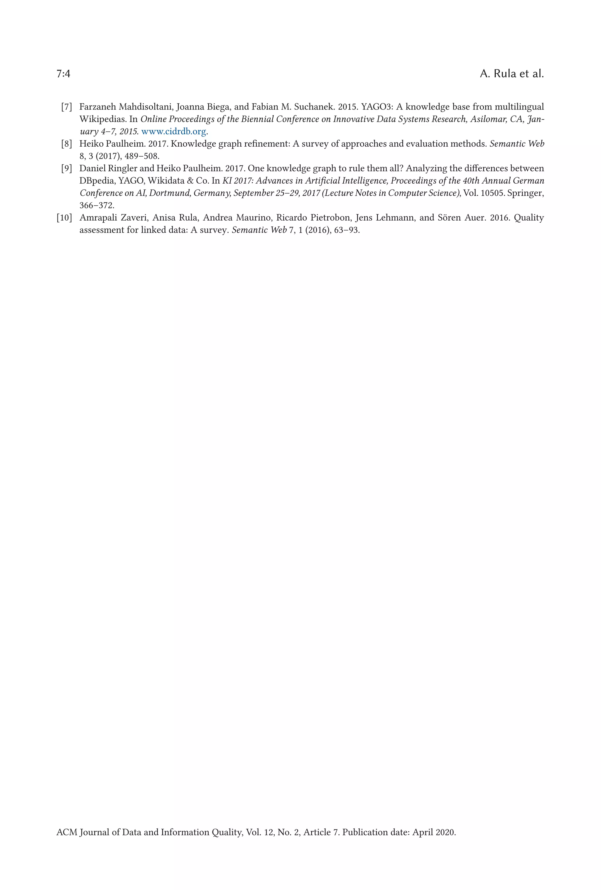 7:4 A. Rula et al.
[7] Farzaneh Mahdisoltani, Joanna Biega, and Fabian M. Suchanek. 2015. YAGO3: A knowledge base from multilingual
Wikipedias. In Online Proceedings of the Biennial Conference on Innovative Data Systems Research, Asilomar, CA, Jan-
uary 4–7, 2015. www.cidrdb.org.
[8] Heiko Paulheim. 2017. Knowledge graph refinement: A survey of approaches and evaluation methods. Semantic Web
8, 3 (2017), 489–508.
[9] Daniel Ringler and Heiko Paulheim. 2017. One knowledge graph to rule them all? Analyzing the differences between
DBpedia, YAGO, Wikidata & Co. In KI 2017: Advances in Artificial Intelligence, Proceedings of the 40th Annual German
Conference on AI, Dortmund, Germany, September 25–29, 2017 (Lecture Notes in Computer Science), Vol. 10505. Springer,
366–372.
[10] Amrapali Zaveri, Anisa Rula, Andrea Maurino, Ricardo Pietrobon, Jens Lehmann, and Sören Auer. 2016. Quality
assessment for linked data: A survey. Semantic Web 7, 1 (2016), 63–93.
ACM Journal of Data and Information Quality, Vol. 12, No. 2, Article 7. Publication date: April 2020.
 