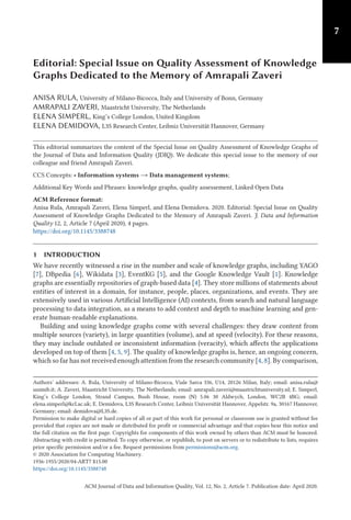 7
Editorial: Special Issue on Quality Assessment of Knowledge
Graphs Dedicated to the Memory of Amrapali Zaveri
ANISA RULA, University of Milano-Bicocca, Italy and University of Bonn, Germany
AMRAPALI ZAVERI, Maastricht University, The Netherlands
ELENA SIMPERL, King’s College London, United Kingdom
ELENA DEMIDOVA, L3S Research Center, Leibniz Universität Hannover, Germany
This editorial summarizes the content of the Special Issue on Quality Assessment of Knowledge Graphs of
the Journal of Data and Information Quality (JDIQ). We dedicate this special issue to the memory of our
colleague and friend Amrapali Zaveri.
CCS Concepts: • Information systems → Data management systems;
Additional Key Words and Phrases: knowledge graphs, quality assessement, Linked Open Data
ACM Reference format:
Anisa Rula, Amrapali Zaveri, Elena Simperl, and Elena Demidova. 2020. Editorial: Special Issue on Quality
Assessment of Knowledge Graphs Dedicated to the Memory of Amrapali Zaveri. J. Data and Information
Quality 12, 2, Article 7 (April 2020), 4 pages.
https://doi.org/10.1145/3388748
1 INTRODUCTION
We have recently witnessed a rise in the number and scale of knowledge graphs, including YAGO
[7], DBpedia [6], Wikidata [3], EventKG [5], and the Google Knowledge Vault [1]. Knowledge
graphs are essentially repositories of graph-based data [4]. They store millions of statements about
entities of interest in a domain, for instance, people, places, organizations, and events. They are
extensively used in various Artificial Intelligence (AI) contexts, from search and natural language
processing to data integration, as a means to add context and depth to machine learning and gen-
erate human-readable explanations.
Building and using knowledge graphs come with several challenges: they draw content from
multiple sources (variety), in large quantities (volume), and at speed (velocity). For these reasons,
they may include outdated or inconsistent information (veracity), which affects the applications
developed on top of them [4, 5, 9]. The quality of knowledge graphs is, hence, an ongoing concern,
which so far has not received enough attention from the research community [4, 8]. By comparison,
Authors’ addresses: A. Rula, University of Milano-Bicocca, Viale Sarca 336, U14, 20126 Milan, Italy; email: anisa.rula@
unimib.it; A. Zaveri, Maastricht University, The Netherlands; email: amrapali.zaveri@maastrichtuniversity.nl; E. Simperl,
King’s College London, Strand Campus, Bush House, room (N) 5.06 30 Aldwych, London, WC2B 4BG; email:
elena.simperl@kcl.ac.uk; E. Demidova, L3S Research Center, Leibniz Universität Hannover, Appelstr. 9a, 30167 Hannover,
Germany; email: demidova@L3S.de.
Permission to make digital or hard copies of all or part of this work for personal or classroom use is granted without fee
provided that copies are not made or distributed for profit or commercial advantage and that copies bear this notice and
the full citation on the first page. Copyrights for components of this work owned by others than ACM must be honored.
Abstracting with credit is permitted. To copy otherwise, or republish, to post on servers or to redistribute to lists, requires
prior specific permission and/or a fee. Request permissions from permissions@acm.org.
© 2020 Association for Computing Machinery.
1936-1955/2020/04-ART7 $15.00
https://doi.org/10.1145/3388748
ACM Journal of Data and Information Quality, Vol. 12, No. 2, Article 7. Publication date: April 2020.
 