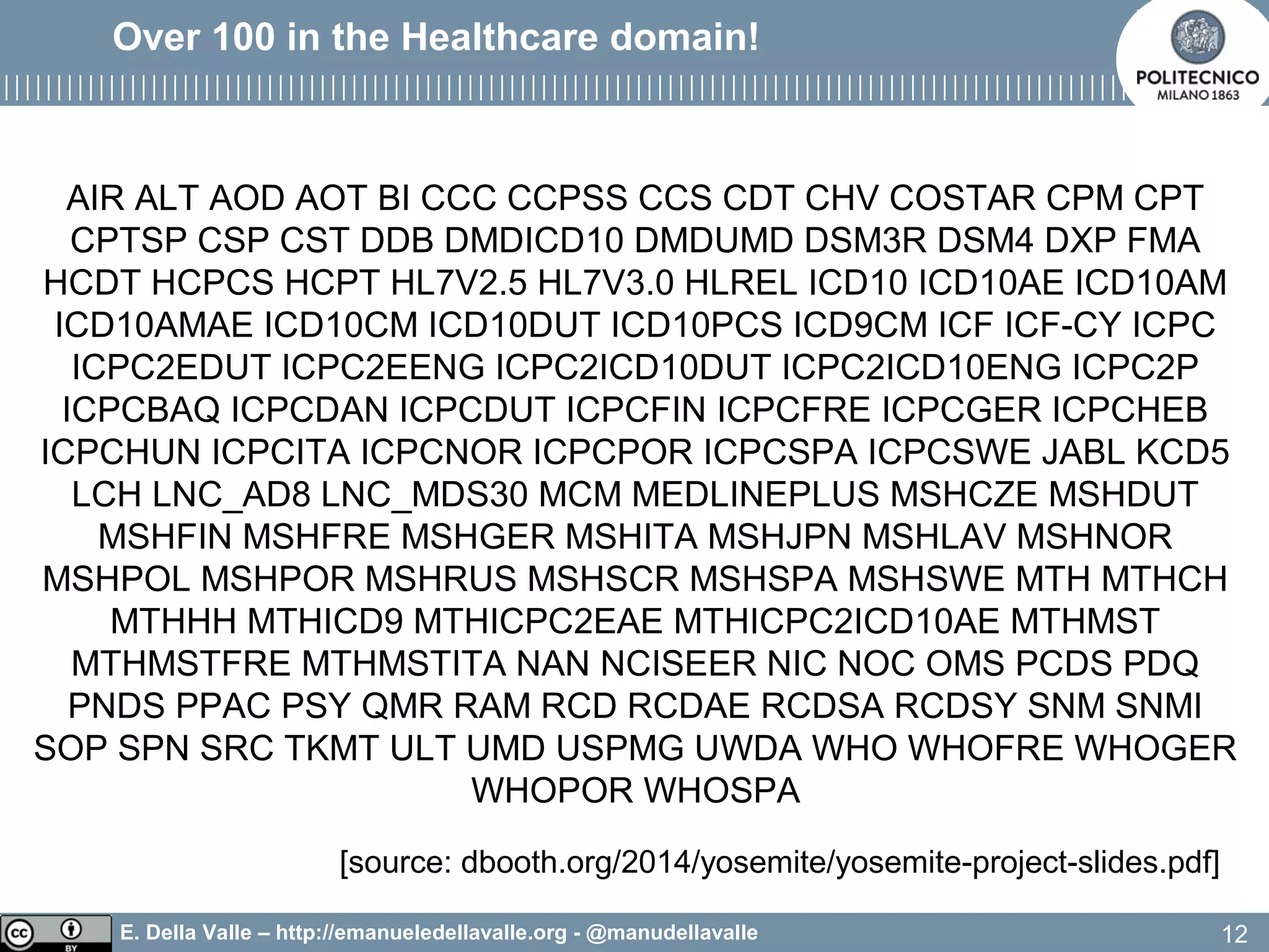 E. Della Valle – http://emanueledellavalle.org - @manudellavalle
Over 100 in the Healthcare domain!
AIR ALT AOD AOT BI CCC CCPSS CCS CDT CHV COSTAR CPM CPT
CPTSP CSP CST DDB DMDICD10 DMDUMD DSM3R DSM4 DXP FMA
HCDT HCPCS HCPT HL7V2.5 HL7V3.0 HLREL ICD10 ICD10AE ICD10AM
ICD10AMAE ICD10CM ICD10DUT ICD10PCS ICD9CM ICF ICF-CY ICPC
ICPC2EDUT ICPC2EENG ICPC2ICD10DUT ICPC2ICD10ENG ICPC2P
ICPCBAQ ICPCDAN ICPCDUT ICPCFIN ICPCFRE ICPCGER ICPCHEB
ICPCHUN ICPCITA ICPCNOR ICPCPOR ICPCSPA ICPCSWE JABL KCD5
LCH LNC_AD8 LNC_MDS30 MCM MEDLINEPLUS MSHCZE MSHDUT
MSHFIN MSHFRE MSHGER MSHITA MSHJPN MSHLAV MSHNOR
MSHPOL MSHPOR MSHRUS MSHSCR MSHSPA MSHSWE MTH MTHCH
MTHHH MTHICD9 MTHICPC2EAE MTHICPC2ICD10AE MTHMST
MTHMSTFRE MTHMSTITA NAN NCISEER NIC NOC OMS PCDS PDQ
PNDS PPAC PSY QMR RAM RCD RCDAE RCDSA RCDSY SNM SNMI
SOP SPN SRC TKMT ULT UMD USPMG UWDA WHO WHOFRE WHOGER
WHOPOR WHOSPA
12
[source: dbooth.org/2014/yosemite/yosemite-project-slides.pdf]
 