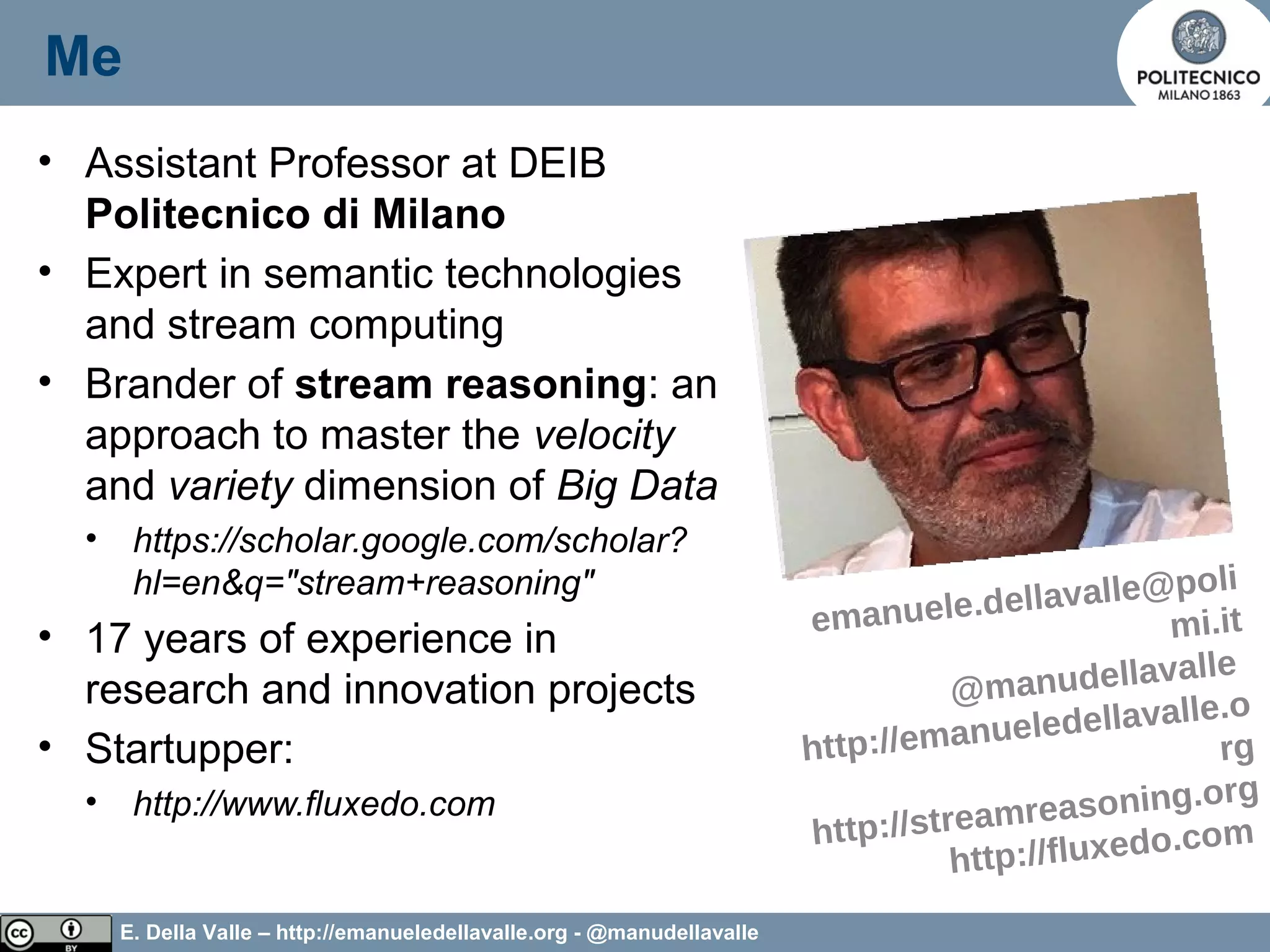 E. Della Valle – http://emanueledellavalle.org - @manudellavalle
Me
• Assistant Professor at DEIB
Politecnico di Milano
• Expert in semantic technologies
and stream computing
• Brander of stream reasoning: an
approach to master the velocity
and variety dimension of Big Data
• https://scholar.google.com/scholar?
hl=en&q="stream+reasoning"
• 17 years of experience in
research and innovation projects
• Startupper:
• http://www.fluxedo.com
3
emanuele.dellavalle@poli
mi.it
@manudellavalle
http://emanueledellavalle.o
rg
http://streamreasoning.org
http://fluxedo.com
 