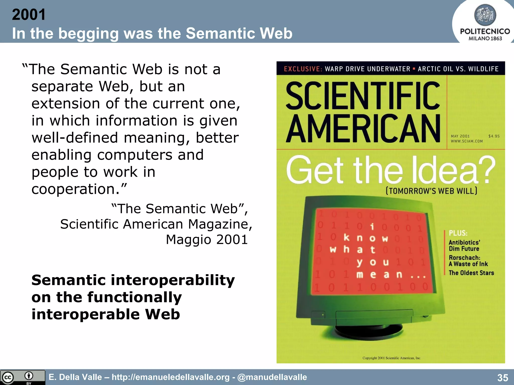 E. Della Valle – http://emanueledellavalle.org - @manudellavalle
“The Semantic Web is not a
separate Web, but an
extension of the current one,
in which information is given
well-defined meaning, better
enabling computers and
people to work in
cooperation.”
“The Semantic Web”,
Scientific American Magazine,
Maggio 2001
Semantic interoperability
on the functionally
interoperable Web
2001
In the begging was the Semantic Web
35
 
