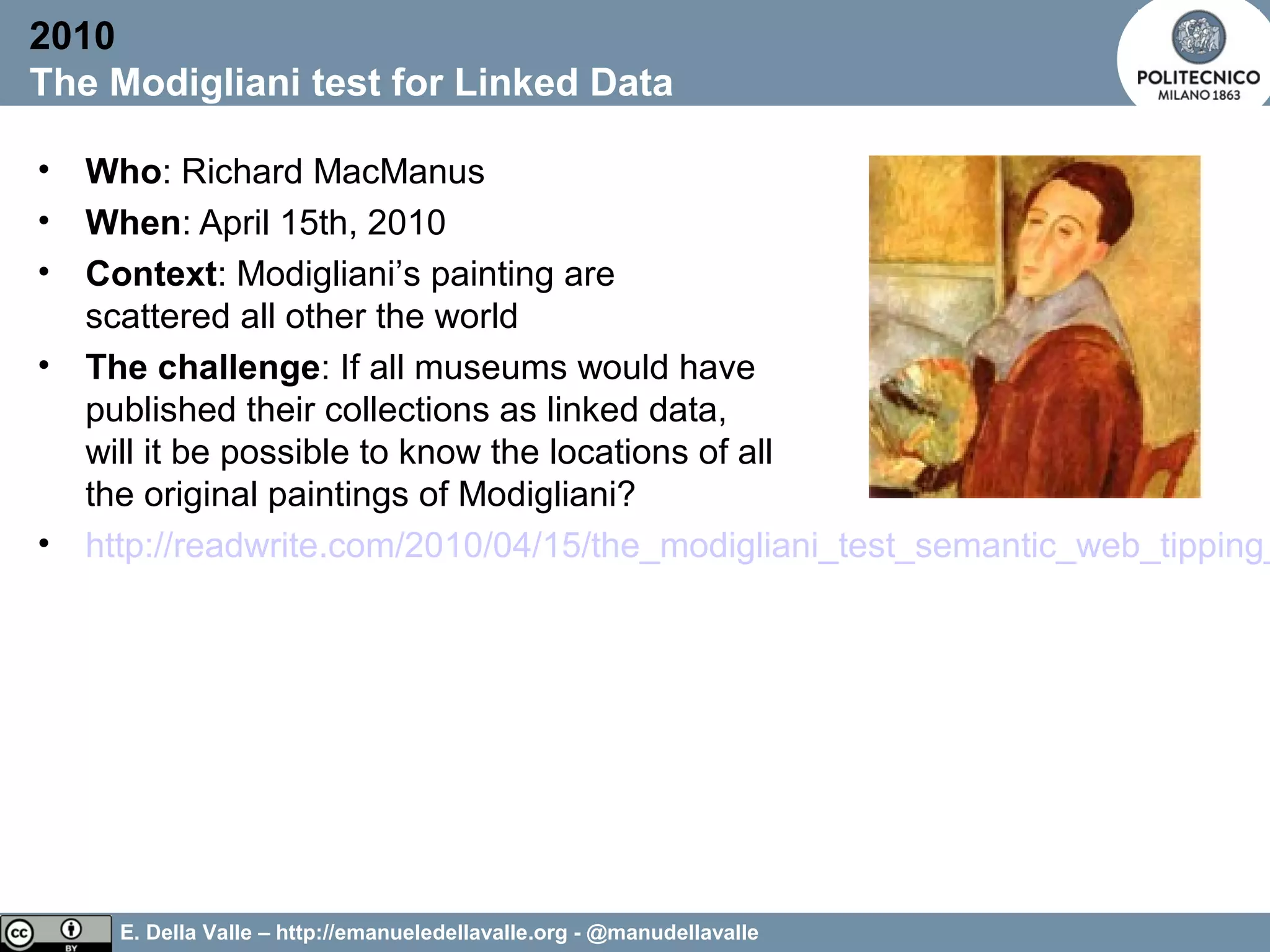 E. Della Valle – http://emanueledellavalle.org - @manudellavalle
• Who: Richard MacManus
• When: April 15th, 2010
• Context: Modigliani’s painting are
scattered all other the world
• The challenge: If all museums would have
published their collections as linked data,
will it be possible to know the locations of all
the original paintings of Modigliani?
• http://readwrite.com/2010/04/15/the_modigliani_test_semantic_web_tipping_
2010
The Modigliani test for Linked Data
 