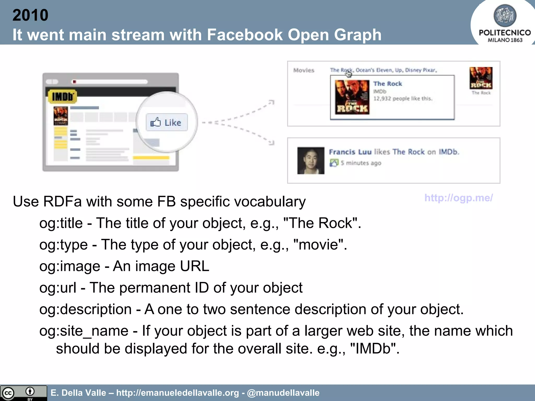 E. Della Valle – http://emanueledellavalle.org - @manudellavalle
Use RDFa with some FB specific vocabulary
og:title - The title of your object, e.g., "The Rock".
og:type - The type of your object, e.g., "movie".
og:image - An image URL
og:url - The permanent ID of your object
og:description - A one to two sentence description of your object.
og:site_name - If your object is part of a larger web site, the name which
should be displayed for the overall site. e.g., "IMDb".
2010
It went main stream with Facebook Open Graph
http://ogp.me/
 