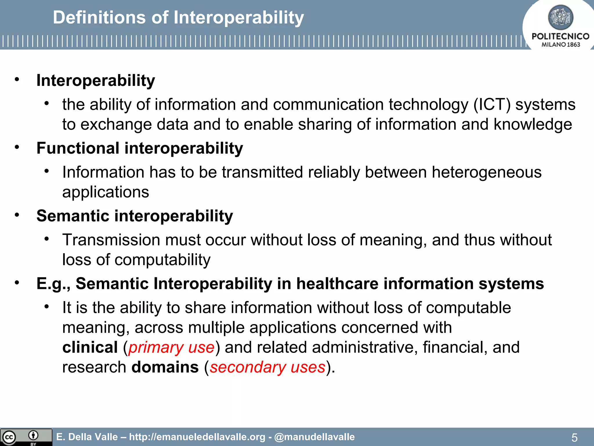 E. Della Valle – http://emanueledellavalle.org - @manudellavalle
Definitions of Interoperability
• Interoperability
• the ability of information and communication technology (ICT) systems
to exchange data and to enable sharing of information and knowledge
• Functional interoperability
• Information has to be transmitted reliably between heterogeneous
applications
• Semantic interoperability
• Transmission must occur without loss of meaning, and thus without
loss of computability
• E.g., Semantic Interoperability in healthcare information systems
• It is the ability to share information without loss of computable
meaning, across multiple applications concerned with
clinical (primary use) and related administrative, financial, and
research domains (secondary uses).
5
 