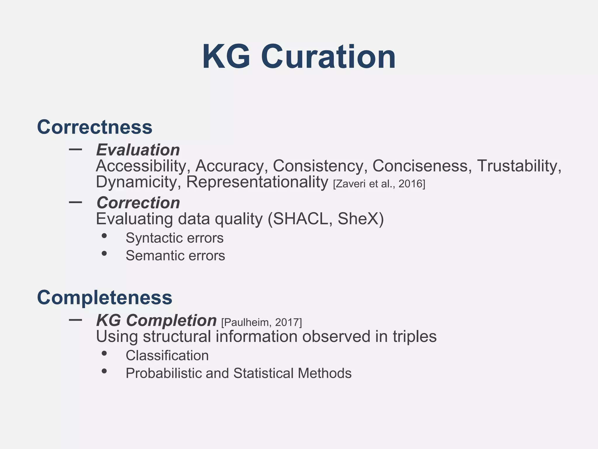 KG Curation
Correctness
– Evaluation
Accessibility, Accuracy, Consistency, Conciseness, Trustability,
Dynamicity, Representationality [Zaveri et al., 2016]
– Correction
Evaluating data quality (SHACL, SheX)
• Syntactic errors
• Semantic errors
Completeness
– KG Completion [Paulheim, 2017]
Using structural information observed in triples
• Classification
• Probabilistic and Statistical Methods
 