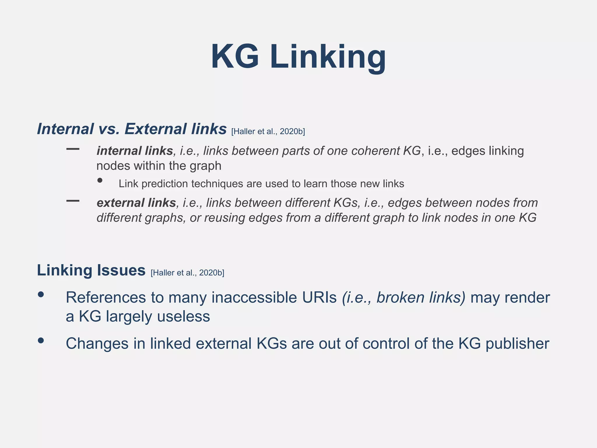 KG Linking
Internal vs. External links [Haller et al., 2020b]
– internal links, i.e., links between parts of one coherent KG, i.e., edges linking
nodes within the graph
• Link prediction techniques are used to learn those new links
– external links, i.e., links between different KGs, i.e., edges between nodes from
different graphs, or reusing edges from a different graph to link nodes in one KG
Linking Issues [Haller et al., 2020b]
• References to many inaccessible URIs (i.e., broken links) may render
a KG largely useless
• Changes in linked external KGs are out of control of the KG publisher
 