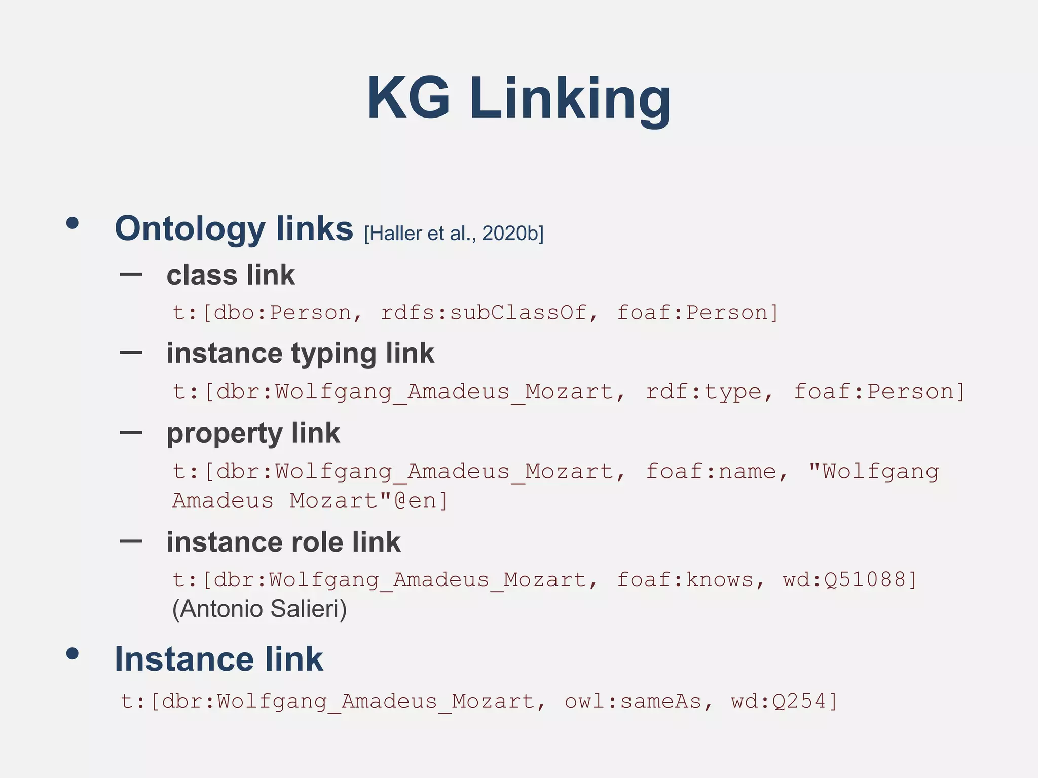 KG Linking
• Ontology links [Haller et al., 2020b]
– class link
t:[dbo:Person, rdfs:subClassOf, foaf:Person]
– instance typing link
t:[dbr:Wolfgang_Amadeus_Mozart, rdf:type, foaf:Person]
– property link
t:[dbr:Wolfgang_Amadeus_Mozart, foaf:name, "Wolfgang
Amadeus Mozart"@en]
– instance role link
t:[dbr:Wolfgang_Amadeus_Mozart, foaf:knows, wd:Q51088]
(Antonio Salieri)
• Instance link
t:[dbr:Wolfgang_Amadeus_Mozart, owl:sameAs, wd:Q254]
 
