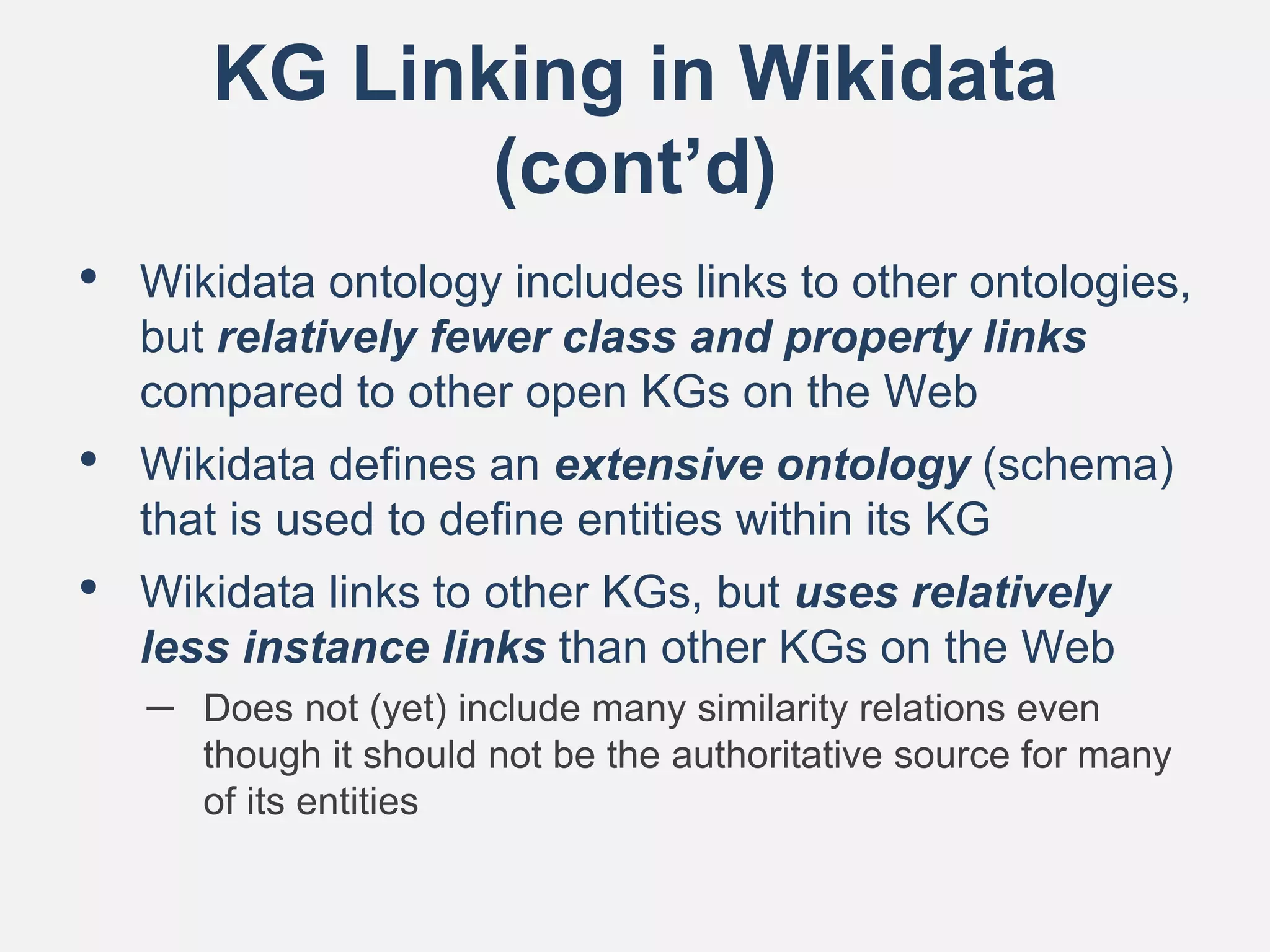 KG Linking in Wikidata
(cont’d)
• Wikidata ontology includes links to other ontologies,
but relatively fewer class and property links
compared to other open KGs on the Web
• Wikidata defines an extensive ontology (schema)
that is used to define entities within its KG
• Wikidata links to other KGs, but uses relatively
less instance links than other KGs on the Web
– Does not (yet) include many similarity relations even
though it should not be the authoritative source for many
of its entities
 