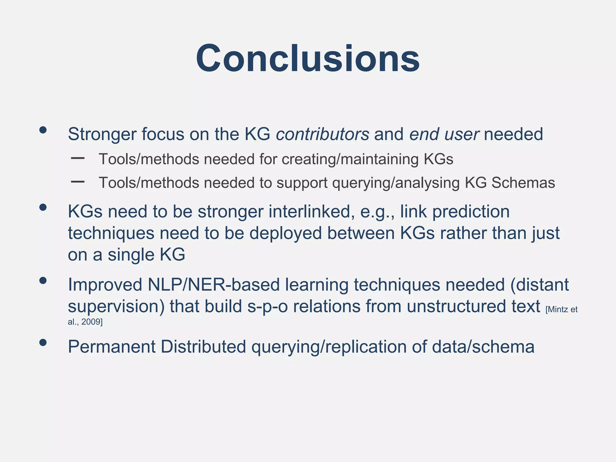 Conclusions
• Stronger focus on the KG contributors and end user needed
– Tools/methods needed for creating/maintaining KGs
– Tools/methods needed to support querying/analysing KG Schemas
• KGs need to be stronger interlinked, e.g., link prediction
techniques need to be deployed between KGs rather than just
on a single KG
• Improved NLP/NER-based learning techniques needed (distant
supervision) that build s-p-o relations from unstructured text [Mintz et
al., 2009]
• Permanent Distributed querying/replication of data/schema
 