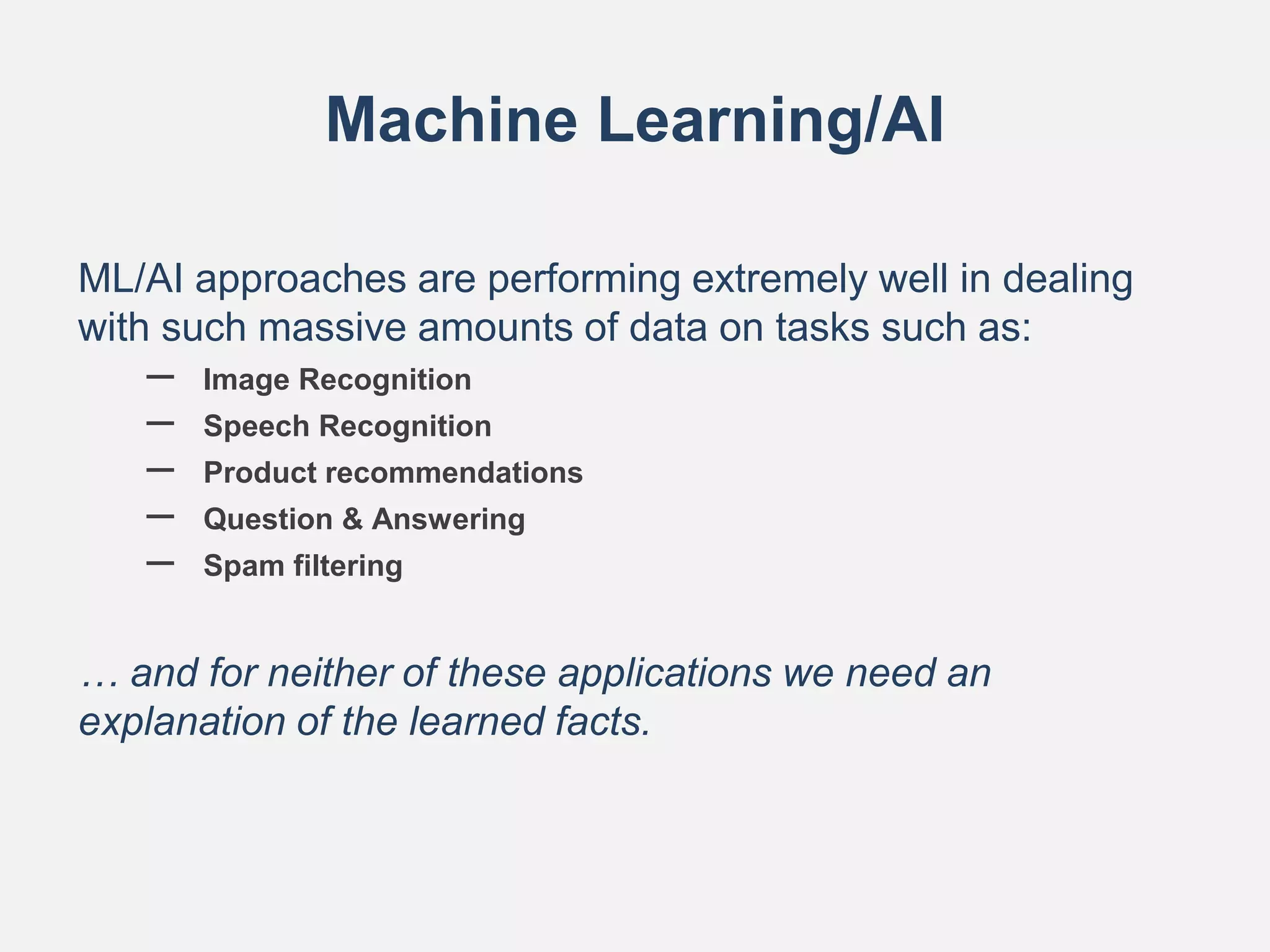 Machine Learning/AI
ML/AI approaches are performing extremely well in dealing
with such massive amounts of data on tasks such as:
– Image Recognition
– Speech Recognition
– Product recommendations
– Question & Answering
– Spam filtering
… and for neither of these applications we need an
explanation of the learned facts.
 