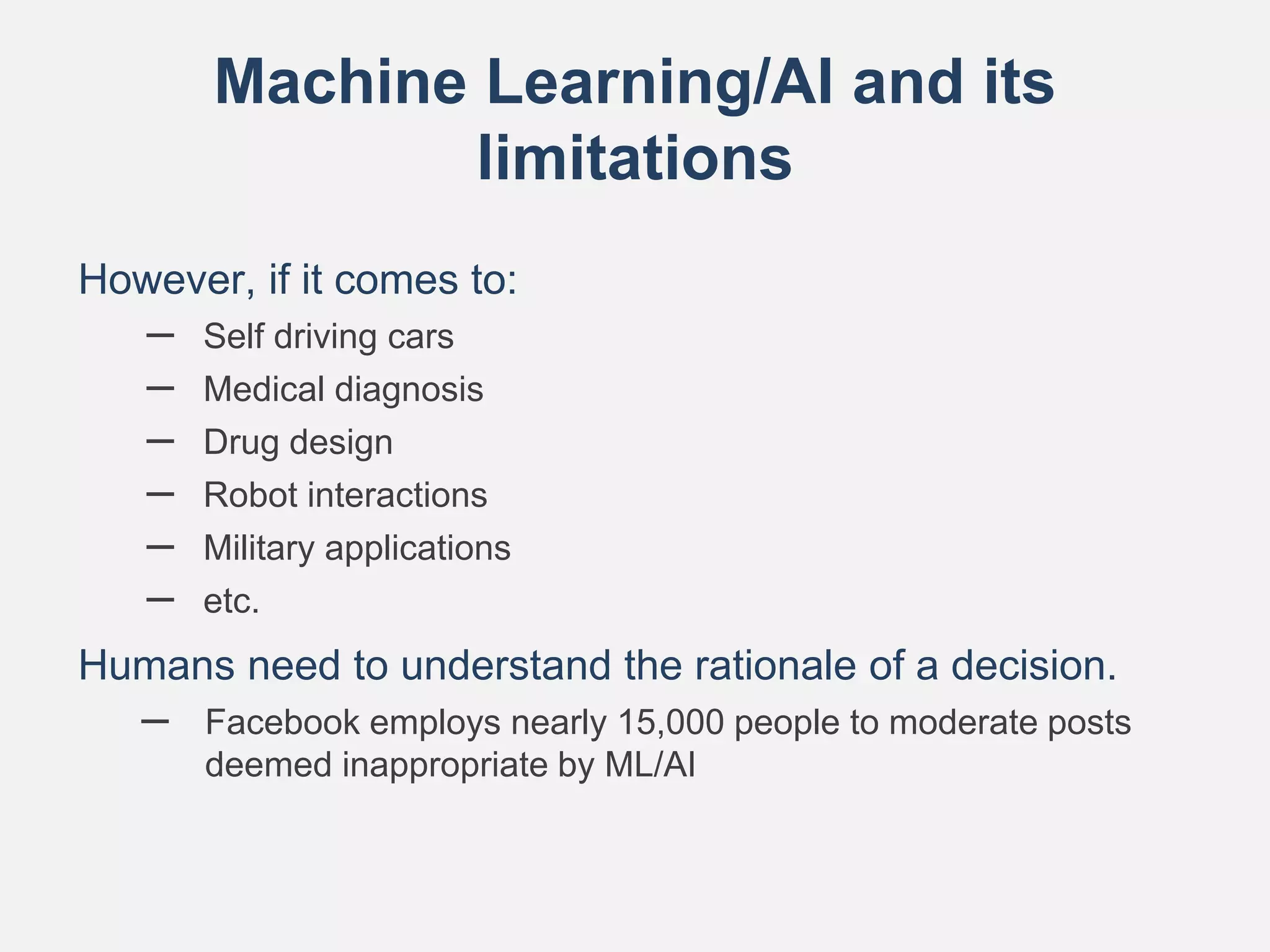 Machine Learning/AI and its
limitations
However, if it comes to:
– Self driving cars
– Medical diagnosis
– Drug design
– Robot interactions
– Military applications
– etc.
Humans need to understand the rationale of a decision.
– Facebook employs nearly 15,000 people to moderate posts
deemed inappropriate by ML/AI
 