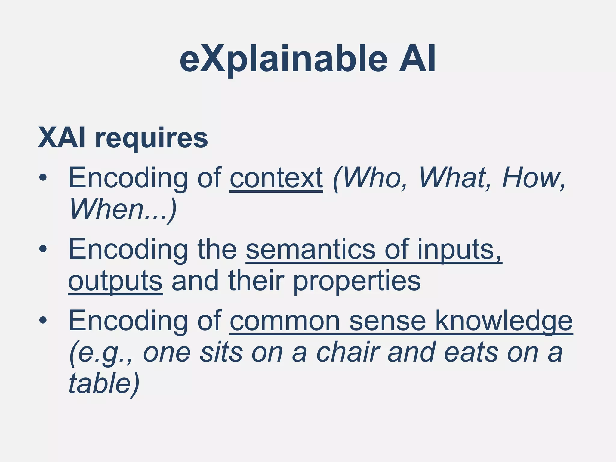 eXplainable AI
XAI requires
• Encoding of context (Who, What, How,
When...)
• Encoding the semantics of inputs,
outputs and their properties
• Encoding of common sense knowledge
(e.g., one sits on a chair and eats on a
table)
 