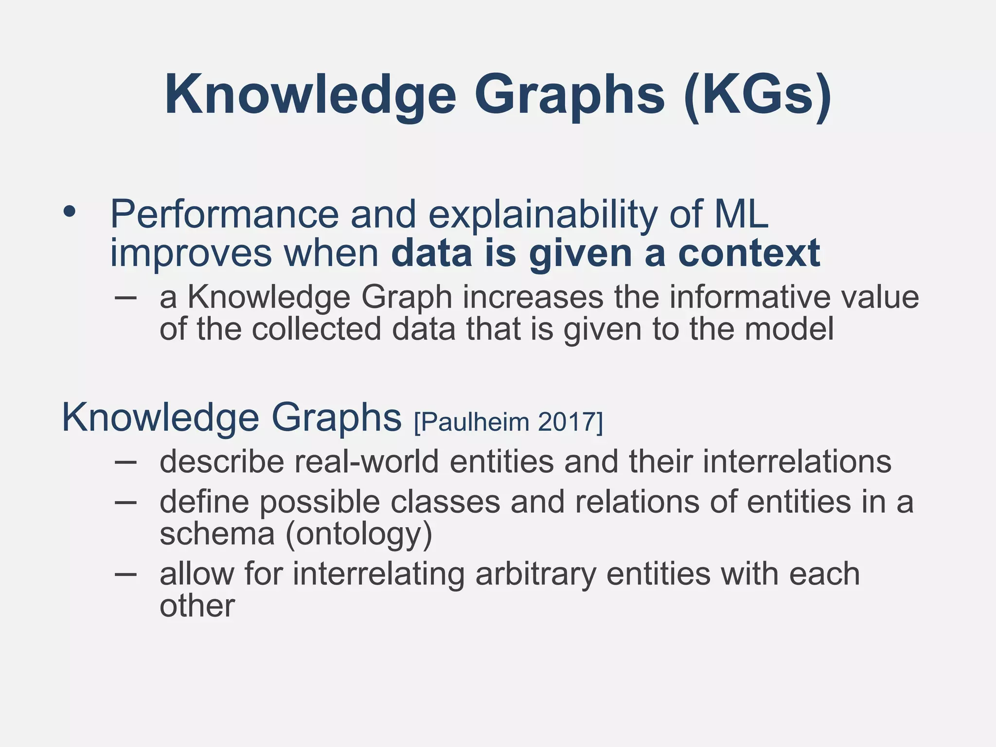 Knowledge Graphs (KGs)
• Performance and explainability of ML
improves when data is given a context
– a Knowledge Graph increases the informative value
of the collected data that is given to the model
Knowledge Graphs [Paulheim 2017]
– describe real-world entities and their interrelations
– define possible classes and relations of entities in a
schema (ontology)
– allow for interrelating arbitrary entities with each
other
 