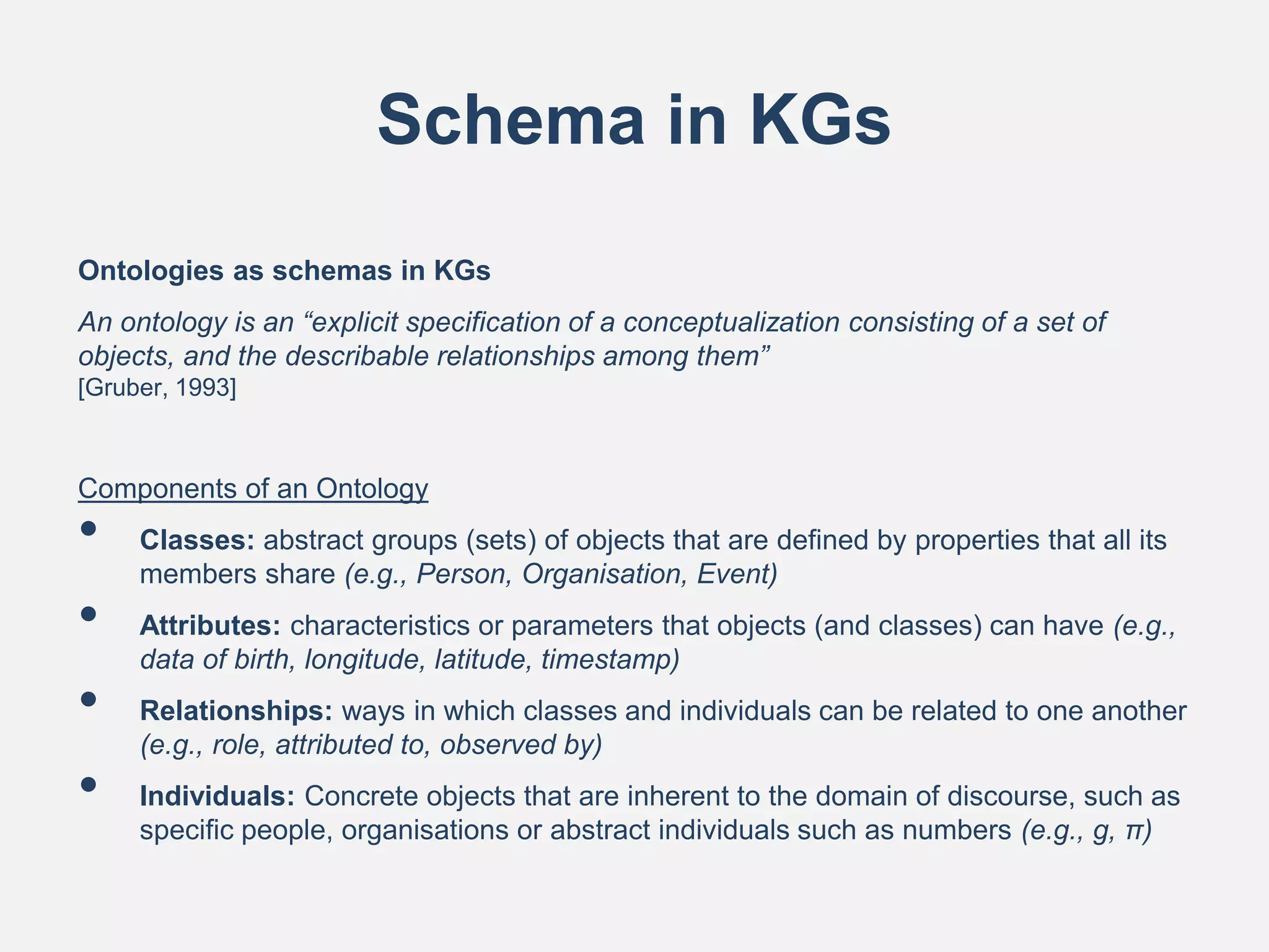 Schema in KGs
Ontologies as schemas in KGs
An ontology is an “explicit specification of a conceptualization consisting of a set of
objects, and the describable relationships among them”
[Gruber, 1993]
Components of an Ontology
• Classes: abstract groups (sets) of objects that are defined by properties that all its
members share (e.g., Person, Organisation, Event)
• Attributes: characteristics or parameters that objects (and classes) can have (e.g.,
data of birth, longitude, latitude, timestamp)
• Relationships: ways in which classes and individuals can be related to one another
(e.g., role, attributed to, observed by)
• Individuals: Concrete objects that are inherent to the domain of discourse, such as
specific people, organisations or abstract individuals such as numbers (e.g., g, π)
 