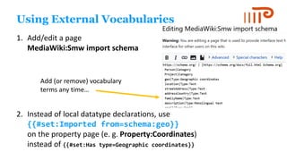 Using External Vocabularies
1. Add/edit a page
MediaWiki:Smw import schema
2. Instead of local datatype declarations, use
{{#set:Imported from=schema:geo}}
on the property page (e. g. Property:Coordinates)
instead of {{#set:Has type=Geographic coordinates}}
Add (or remove) vocabulary
terms any time…
 