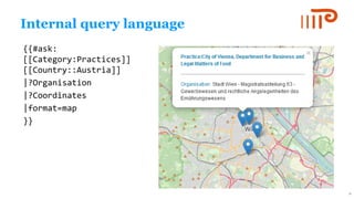 Internal query language
{{#ask:
[[Category:Practices]]
[[Country::Austria]]
|?Organisation
|?Coordinates
|format=map
}}
19
 
